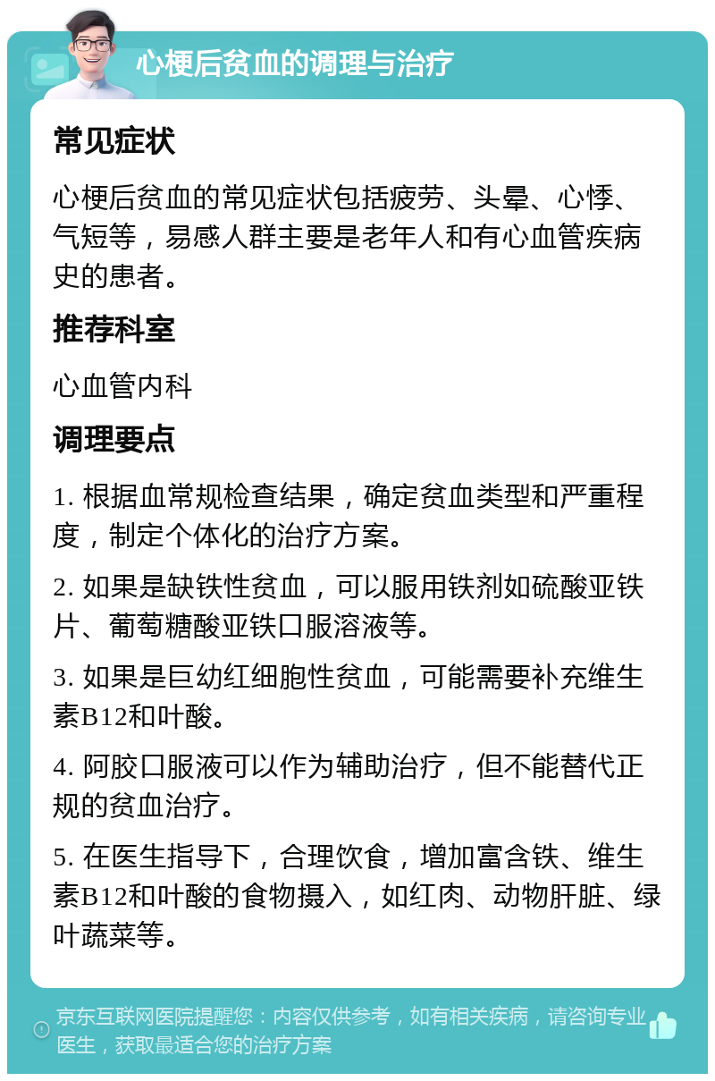 心梗后贫血的调理与治疗 常见症状 心梗后贫血的常见症状包括疲劳、头晕、心悸、气短等，易感人群主要是老年人和有心血管疾病史的患者。 推荐科室 心血管内科 调理要点 1. 根据血常规检查结果，确定贫血类型和严重程度，制定个体化的治疗方案。 2. 如果是缺铁性贫血，可以服用铁剂如硫酸亚铁片、葡萄糖酸亚铁口服溶液等。 3. 如果是巨幼红细胞性贫血，可能需要补充维生素B12和叶酸。 4. 阿胶口服液可以作为辅助治疗，但不能替代正规的贫血治疗。 5. 在医生指导下，合理饮食，增加富含铁、维生素B12和叶酸的食物摄入，如红肉、动物肝脏、绿叶蔬菜等。