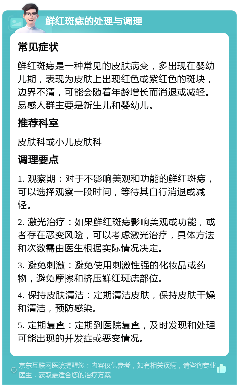 鲜红斑痣的处理与调理 常见症状 鲜红斑痣是一种常见的皮肤病变，多出现在婴幼儿期，表现为皮肤上出现红色或紫红色的斑块，边界不清，可能会随着年龄增长而消退或减轻。易感人群主要是新生儿和婴幼儿。 推荐科室 皮肤科或小儿皮肤科 调理要点 1. 观察期：对于不影响美观和功能的鲜红斑痣，可以选择观察一段时间，等待其自行消退或减轻。 2. 激光治疗：如果鲜红斑痣影响美观或功能，或者存在恶变风险，可以考虑激光治疗，具体方法和次数需由医生根据实际情况决定。 3. 避免刺激：避免使用刺激性强的化妆品或药物，避免摩擦和挤压鲜红斑痣部位。 4. 保持皮肤清洁：定期清洁皮肤，保持皮肤干燥和清洁，预防感染。 5. 定期复查：定期到医院复查，及时发现和处理可能出现的并发症或恶变情况。