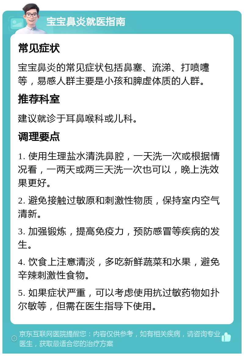 宝宝鼻炎就医指南 常见症状 宝宝鼻炎的常见症状包括鼻塞、流涕、打喷嚏等，易感人群主要是小孩和脾虚体质的人群。 推荐科室 建议就诊于耳鼻喉科或儿科。 调理要点 1. 使用生理盐水清洗鼻腔，一天洗一次或根据情况看，一两天或两三天洗一次也可以，晚上洗效果更好。 2. 避免接触过敏原和刺激性物质，保持室内空气清新。 3. 加强锻炼，提高免疫力，预防感冒等疾病的发生。 4. 饮食上注意清淡，多吃新鲜蔬菜和水果，避免辛辣刺激性食物。 5. 如果症状严重，可以考虑使用抗过敏药物如扑尔敏等，但需在医生指导下使用。