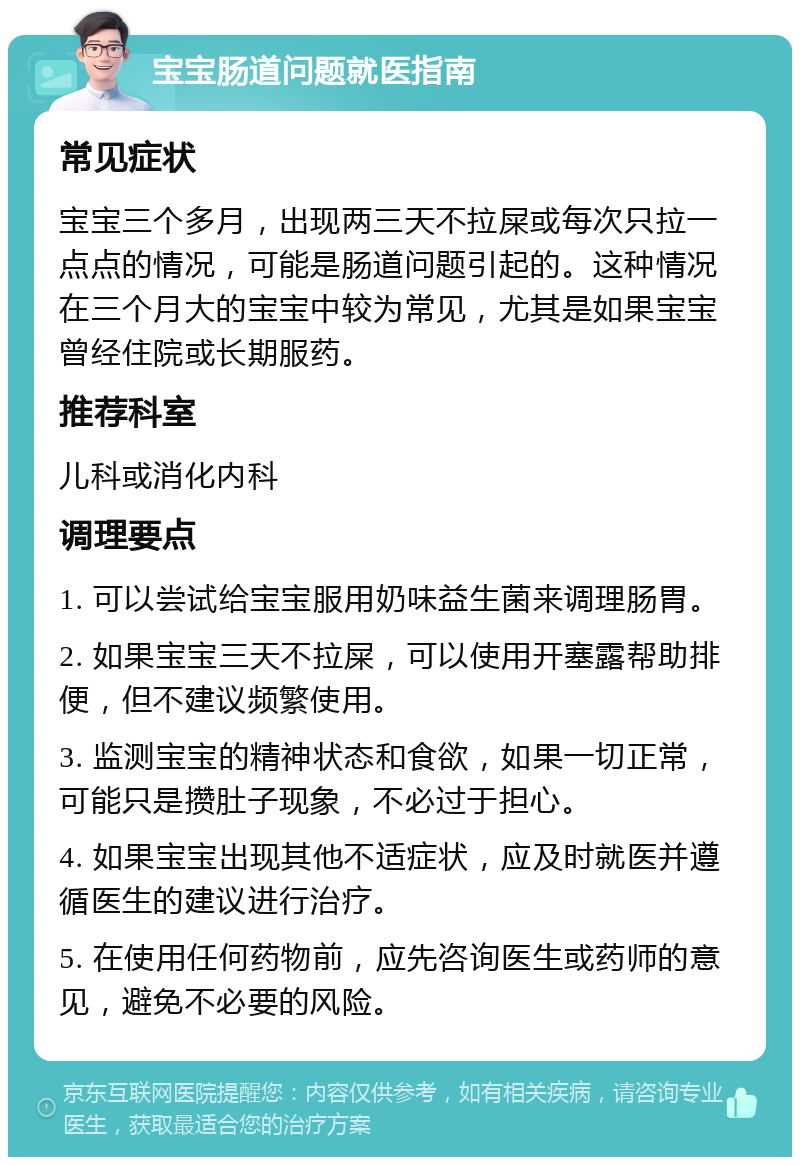 宝宝肠道问题就医指南 常见症状 宝宝三个多月，出现两三天不拉屎或每次只拉一点点的情况，可能是肠道问题引起的。这种情况在三个月大的宝宝中较为常见，尤其是如果宝宝曾经住院或长期服药。 推荐科室 儿科或消化内科 调理要点 1. 可以尝试给宝宝服用奶味益生菌来调理肠胃。 2. 如果宝宝三天不拉屎，可以使用开塞露帮助排便，但不建议频繁使用。 3. 监测宝宝的精神状态和食欲，如果一切正常，可能只是攒肚子现象，不必过于担心。 4. 如果宝宝出现其他不适症状，应及时就医并遵循医生的建议进行治疗。 5. 在使用任何药物前，应先咨询医生或药师的意见，避免不必要的风险。