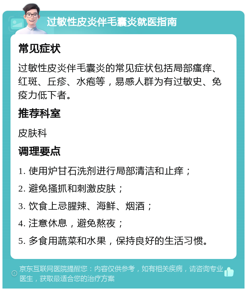 过敏性皮炎伴毛囊炎就医指南 常见症状 过敏性皮炎伴毛囊炎的常见症状包括局部瘙痒、红斑、丘疹、水疱等，易感人群为有过敏史、免疫力低下者。 推荐科室 皮肤科 调理要点 1. 使用炉甘石洗剂进行局部清洁和止痒； 2. 避免搔抓和刺激皮肤； 3. 饮食上忌腥辣、海鲜、烟酒； 4. 注意休息，避免熬夜； 5. 多食用蔬菜和水果，保持良好的生活习惯。