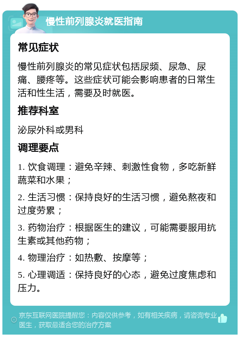 慢性前列腺炎就医指南 常见症状 慢性前列腺炎的常见症状包括尿频、尿急、尿痛、腰疼等。这些症状可能会影响患者的日常生活和性生活，需要及时就医。 推荐科室 泌尿外科或男科 调理要点 1. 饮食调理：避免辛辣、刺激性食物，多吃新鲜蔬菜和水果； 2. 生活习惯：保持良好的生活习惯，避免熬夜和过度劳累； 3. 药物治疗：根据医生的建议，可能需要服用抗生素或其他药物； 4. 物理治疗：如热敷、按摩等； 5. 心理调适：保持良好的心态，避免过度焦虑和压力。