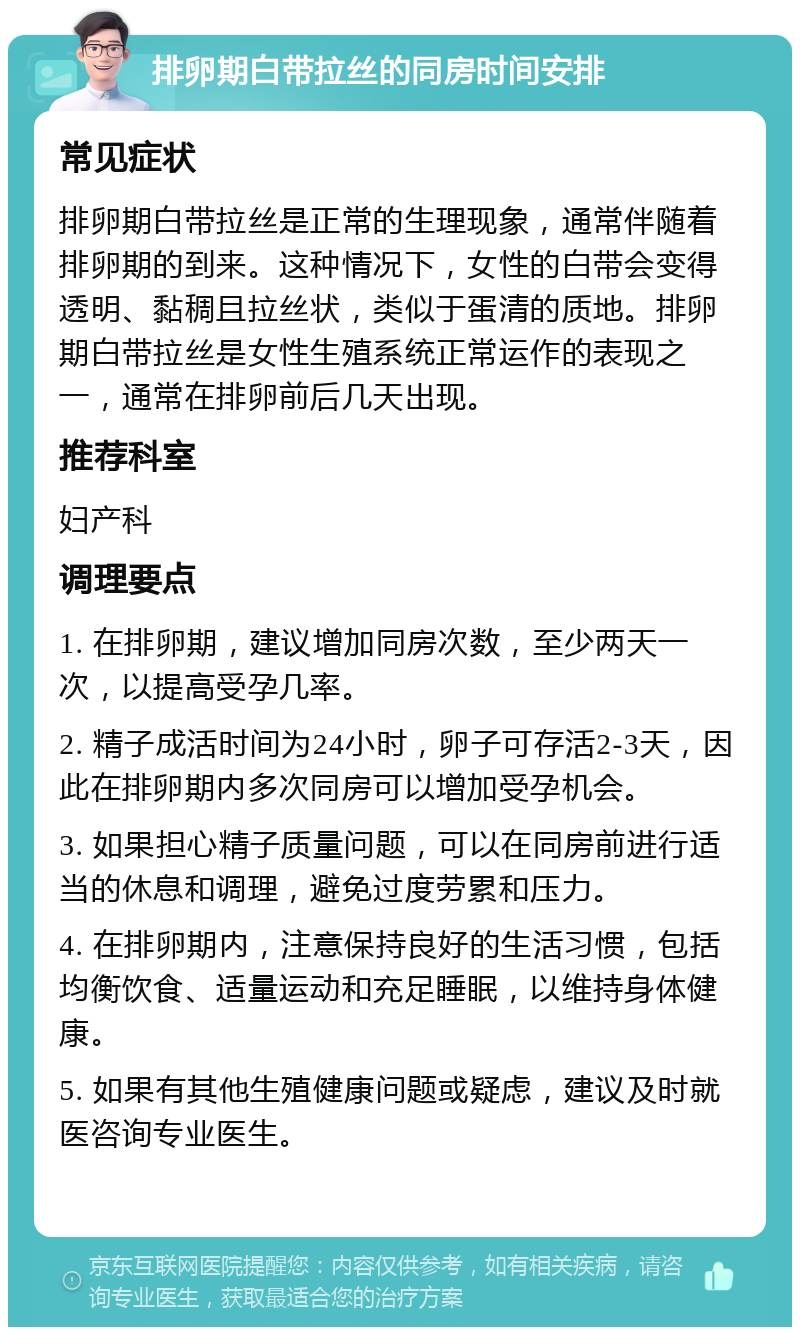 排卵期白带拉丝的同房时间安排 常见症状 排卵期白带拉丝是正常的生理现象，通常伴随着排卵期的到来。这种情况下，女性的白带会变得透明、黏稠且拉丝状，类似于蛋清的质地。排卵期白带拉丝是女性生殖系统正常运作的表现之一，通常在排卵前后几天出现。 推荐科室 妇产科 调理要点 1. 在排卵期，建议增加同房次数，至少两天一次，以提高受孕几率。 2. 精子成活时间为24小时，卵子可存活2-3天，因此在排卵期内多次同房可以增加受孕机会。 3. 如果担心精子质量问题，可以在同房前进行适当的休息和调理，避免过度劳累和压力。 4. 在排卵期内，注意保持良好的生活习惯，包括均衡饮食、适量运动和充足睡眠，以维持身体健康。 5. 如果有其他生殖健康问题或疑虑，建议及时就医咨询专业医生。