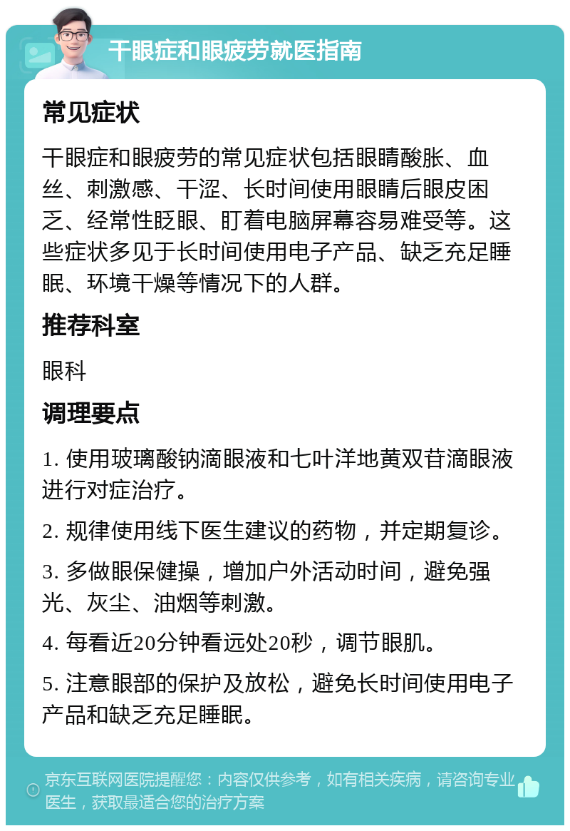 干眼症和眼疲劳就医指南 常见症状 干眼症和眼疲劳的常见症状包括眼睛酸胀、血丝、刺激感、干涩、长时间使用眼睛后眼皮困乏、经常性眨眼、盯着电脑屏幕容易难受等。这些症状多见于长时间使用电子产品、缺乏充足睡眠、环境干燥等情况下的人群。 推荐科室 眼科 调理要点 1. 使用玻璃酸钠滴眼液和七叶洋地黄双苷滴眼液进行对症治疗。 2. 规律使用线下医生建议的药物，并定期复诊。 3. 多做眼保健操，增加户外活动时间，避免强光、灰尘、油烟等刺激。 4. 每看近20分钟看远处20秒，调节眼肌。 5. 注意眼部的保护及放松，避免长时间使用电子产品和缺乏充足睡眠。