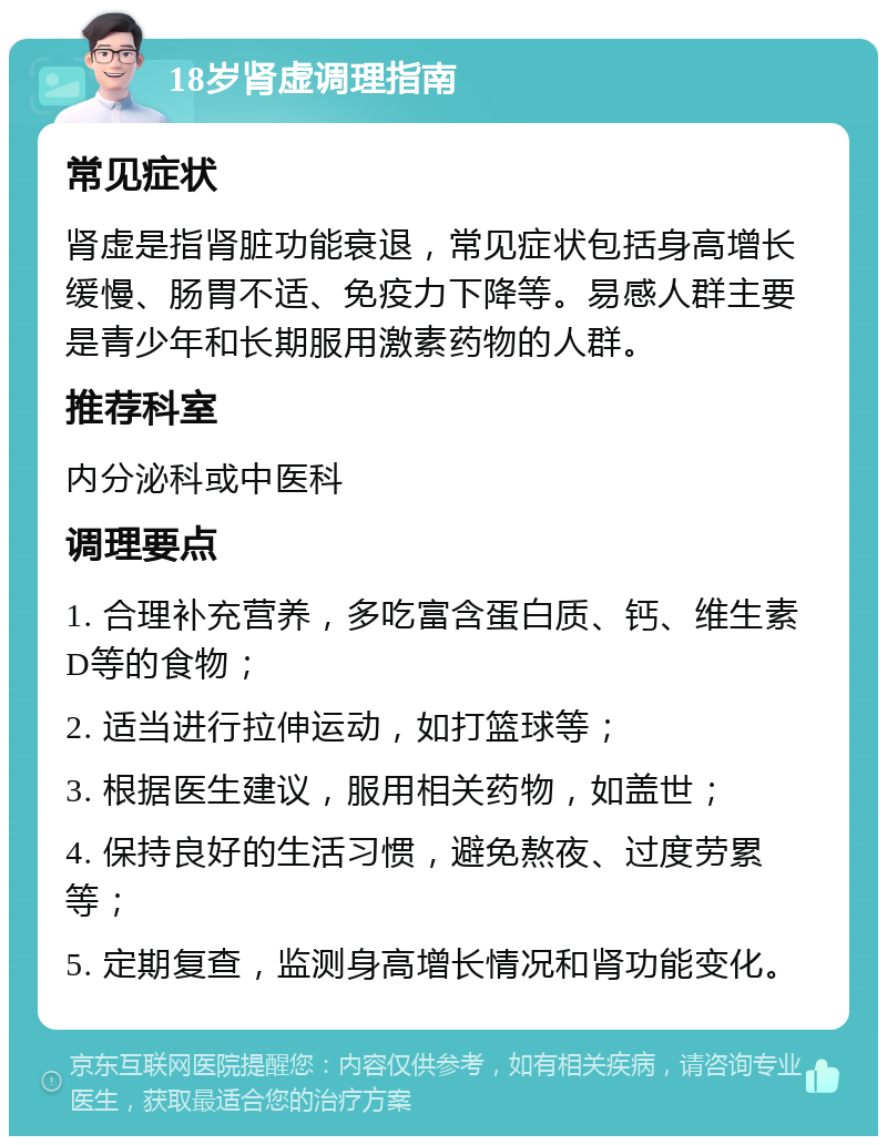 18岁肾虚调理指南 常见症状 肾虚是指肾脏功能衰退，常见症状包括身高增长缓慢、肠胃不适、免疫力下降等。易感人群主要是青少年和长期服用激素药物的人群。 推荐科室 内分泌科或中医科 调理要点 1. 合理补充营养，多吃富含蛋白质、钙、维生素D等的食物； 2. 适当进行拉伸运动，如打篮球等； 3. 根据医生建议，服用相关药物，如盖世； 4. 保持良好的生活习惯，避免熬夜、过度劳累等； 5. 定期复查，监测身高增长情况和肾功能变化。