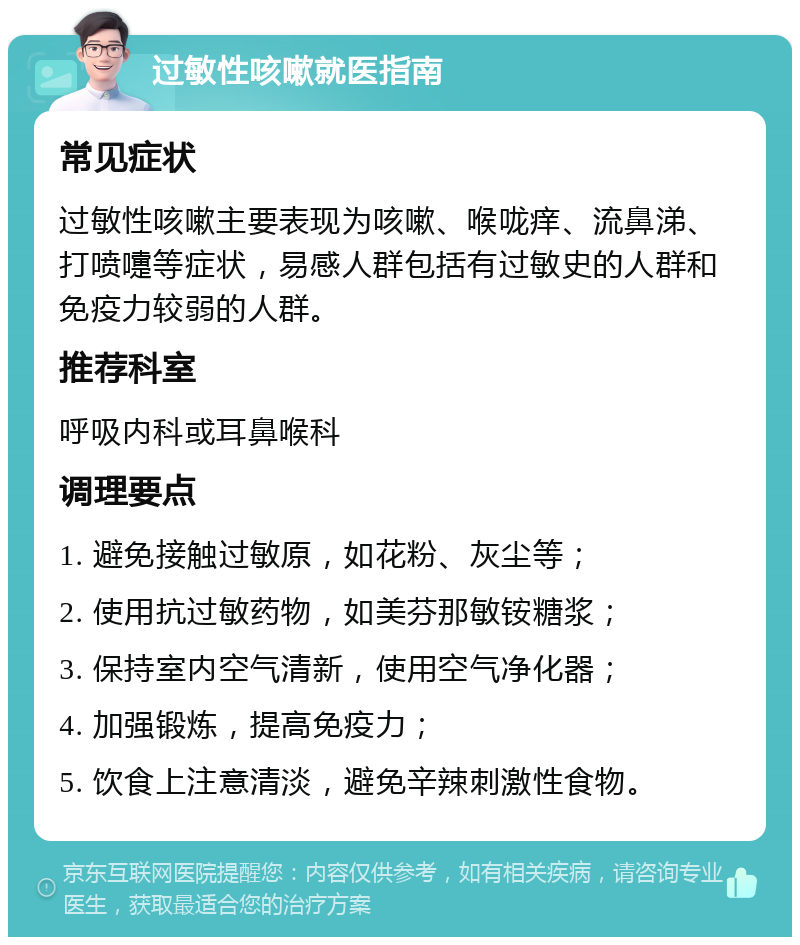 过敏性咳嗽就医指南 常见症状 过敏性咳嗽主要表现为咳嗽、喉咙痒、流鼻涕、打喷嚏等症状，易感人群包括有过敏史的人群和免疫力较弱的人群。 推荐科室 呼吸内科或耳鼻喉科 调理要点 1. 避免接触过敏原，如花粉、灰尘等； 2. 使用抗过敏药物，如美芬那敏铵糖浆； 3. 保持室内空气清新，使用空气净化器； 4. 加强锻炼，提高免疫力； 5. 饮食上注意清淡，避免辛辣刺激性食物。