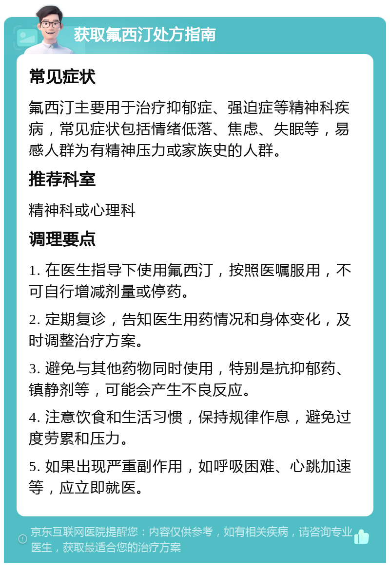 获取氟西汀处方指南 常见症状 氟西汀主要用于治疗抑郁症、强迫症等精神科疾病，常见症状包括情绪低落、焦虑、失眠等，易感人群为有精神压力或家族史的人群。 推荐科室 精神科或心理科 调理要点 1. 在医生指导下使用氟西汀，按照医嘱服用，不可自行增减剂量或停药。 2. 定期复诊，告知医生用药情况和身体变化，及时调整治疗方案。 3. 避免与其他药物同时使用，特别是抗抑郁药、镇静剂等，可能会产生不良反应。 4. 注意饮食和生活习惯，保持规律作息，避免过度劳累和压力。 5. 如果出现严重副作用，如呼吸困难、心跳加速等，应立即就医。