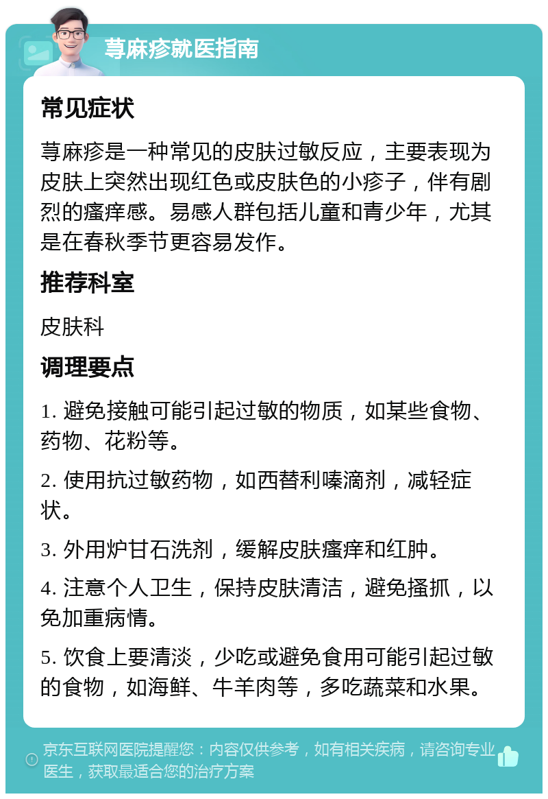 荨麻疹就医指南 常见症状 荨麻疹是一种常见的皮肤过敏反应，主要表现为皮肤上突然出现红色或皮肤色的小疹子，伴有剧烈的瘙痒感。易感人群包括儿童和青少年，尤其是在春秋季节更容易发作。 推荐科室 皮肤科 调理要点 1. 避免接触可能引起过敏的物质，如某些食物、药物、花粉等。 2. 使用抗过敏药物，如西替利嗪滴剂，减轻症状。 3. 外用炉甘石洗剂，缓解皮肤瘙痒和红肿。 4. 注意个人卫生，保持皮肤清洁，避免搔抓，以免加重病情。 5. 饮食上要清淡，少吃或避免食用可能引起过敏的食物，如海鲜、牛羊肉等，多吃蔬菜和水果。