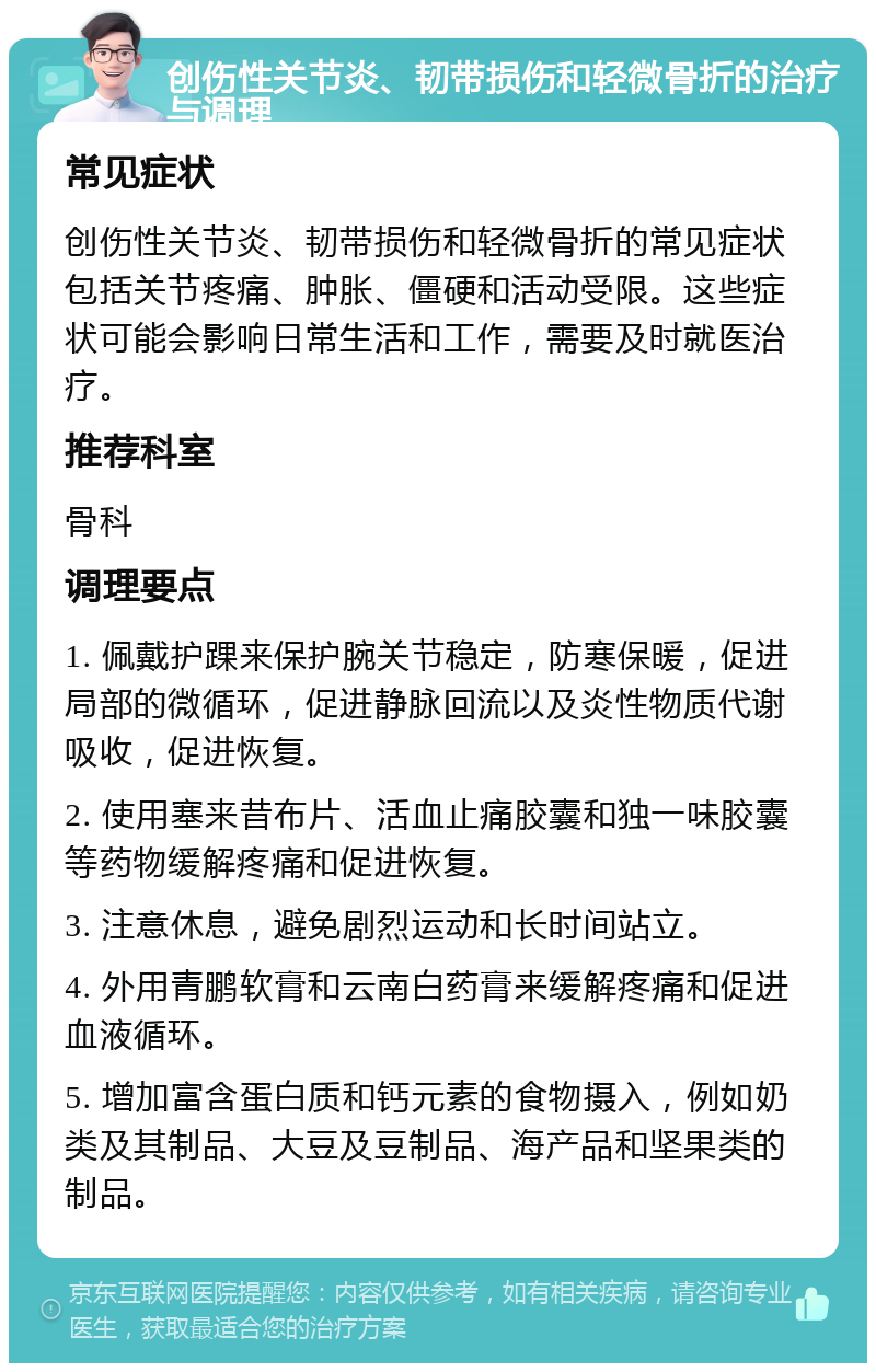 创伤性关节炎、韧带损伤和轻微骨折的治疗与调理 常见症状 创伤性关节炎、韧带损伤和轻微骨折的常见症状包括关节疼痛、肿胀、僵硬和活动受限。这些症状可能会影响日常生活和工作，需要及时就医治疗。 推荐科室 骨科 调理要点 1. 佩戴护踝来保护腕关节稳定，防寒保暖，促进局部的微循环，促进静脉回流以及炎性物质代谢吸收，促进恢复。 2. 使用塞来昔布片、活血止痛胶囊和独一味胶囊等药物缓解疼痛和促进恢复。 3. 注意休息，避免剧烈运动和长时间站立。 4. 外用青鹏软膏和云南白药膏来缓解疼痛和促进血液循环。 5. 增加富含蛋白质和钙元素的食物摄入，例如奶类及其制品、大豆及豆制品、海产品和坚果类的制品。