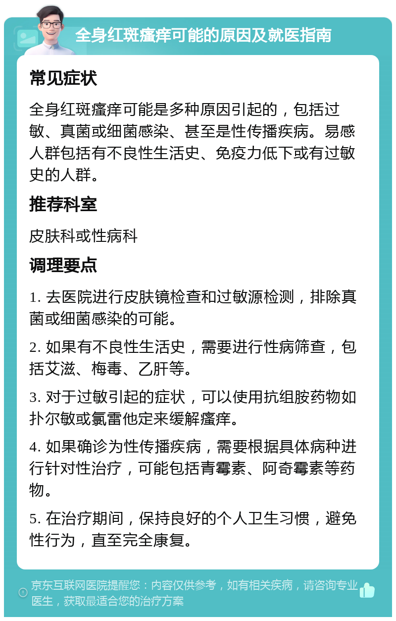 全身红斑瘙痒可能的原因及就医指南 常见症状 全身红斑瘙痒可能是多种原因引起的，包括过敏、真菌或细菌感染、甚至是性传播疾病。易感人群包括有不良性生活史、免疫力低下或有过敏史的人群。 推荐科室 皮肤科或性病科 调理要点 1. 去医院进行皮肤镜检查和过敏源检测，排除真菌或细菌感染的可能。 2. 如果有不良性生活史，需要进行性病筛查，包括艾滋、梅毒、乙肝等。 3. 对于过敏引起的症状，可以使用抗组胺药物如扑尔敏或氯雷他定来缓解瘙痒。 4. 如果确诊为性传播疾病，需要根据具体病种进行针对性治疗，可能包括青霉素、阿奇霉素等药物。 5. 在治疗期间，保持良好的个人卫生习惯，避免性行为，直至完全康复。