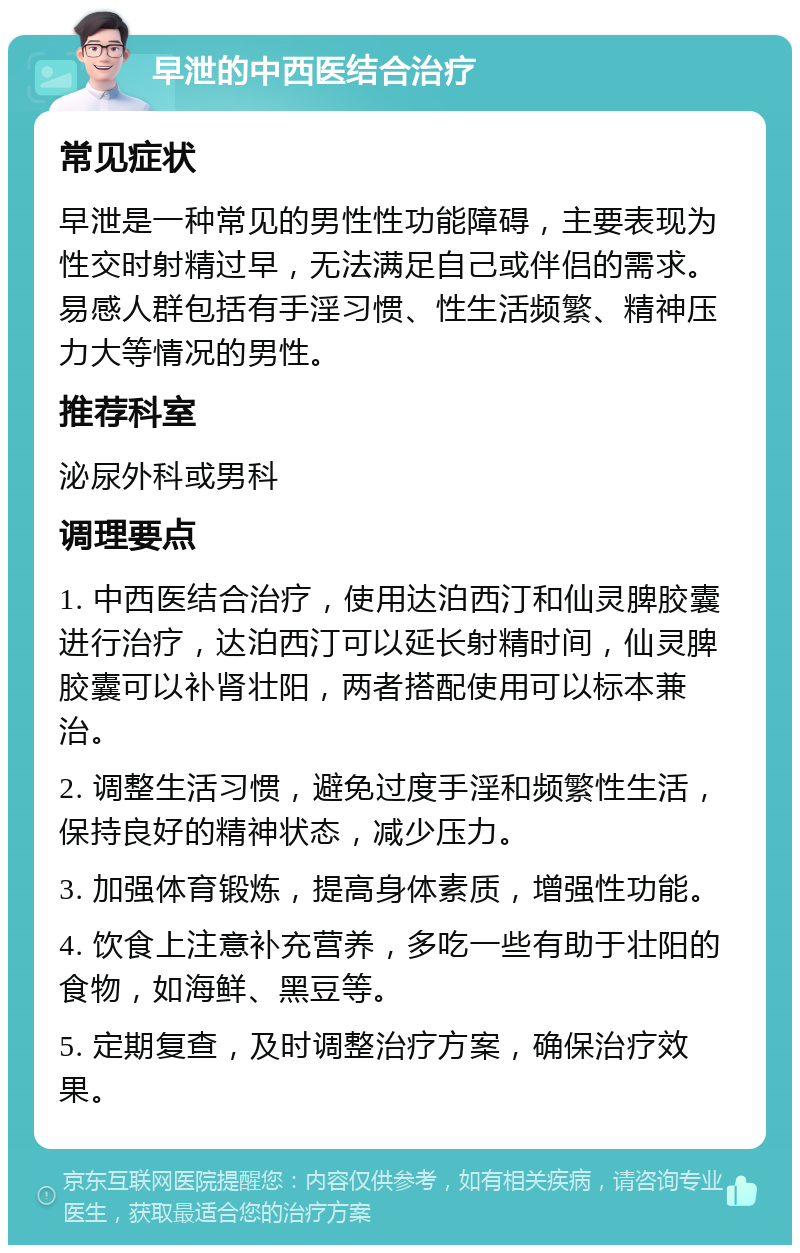 早泄的中西医结合治疗 常见症状 早泄是一种常见的男性性功能障碍，主要表现为性交时射精过早，无法满足自己或伴侣的需求。易感人群包括有手淫习惯、性生活频繁、精神压力大等情况的男性。 推荐科室 泌尿外科或男科 调理要点 1. 中西医结合治疗，使用达泊西汀和仙灵脾胶囊进行治疗，达泊西汀可以延长射精时间，仙灵脾胶囊可以补肾壮阳，两者搭配使用可以标本兼治。 2. 调整生活习惯，避免过度手淫和频繁性生活，保持良好的精神状态，减少压力。 3. 加强体育锻炼，提高身体素质，增强性功能。 4. 饮食上注意补充营养，多吃一些有助于壮阳的食物，如海鲜、黑豆等。 5. 定期复查，及时调整治疗方案，确保治疗效果。