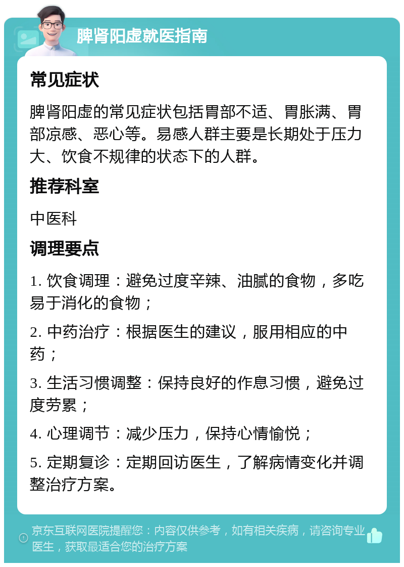 脾肾阳虚就医指南 常见症状 脾肾阳虚的常见症状包括胃部不适、胃胀满、胃部凉感、恶心等。易感人群主要是长期处于压力大、饮食不规律的状态下的人群。 推荐科室 中医科 调理要点 1. 饮食调理：避免过度辛辣、油腻的食物，多吃易于消化的食物； 2. 中药治疗：根据医生的建议，服用相应的中药； 3. 生活习惯调整：保持良好的作息习惯，避免过度劳累； 4. 心理调节：减少压力，保持心情愉悦； 5. 定期复诊：定期回访医生，了解病情变化并调整治疗方案。