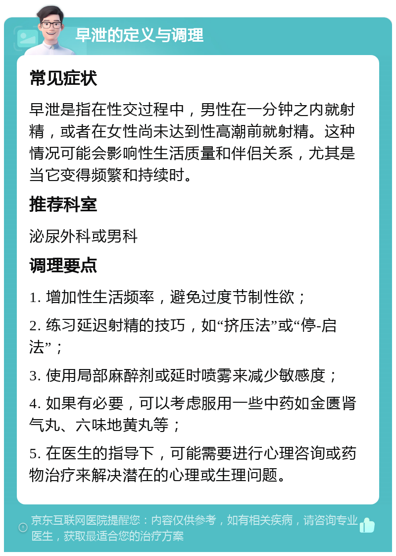 早泄的定义与调理 常见症状 早泄是指在性交过程中，男性在一分钟之内就射精，或者在女性尚未达到性高潮前就射精。这种情况可能会影响性生活质量和伴侣关系，尤其是当它变得频繁和持续时。 推荐科室 泌尿外科或男科 调理要点 1. 增加性生活频率，避免过度节制性欲； 2. 练习延迟射精的技巧，如“挤压法”或“停-启法”； 3. 使用局部麻醉剂或延时喷雾来减少敏感度； 4. 如果有必要，可以考虑服用一些中药如金匮肾气丸、六味地黄丸等； 5. 在医生的指导下，可能需要进行心理咨询或药物治疗来解决潜在的心理或生理问题。