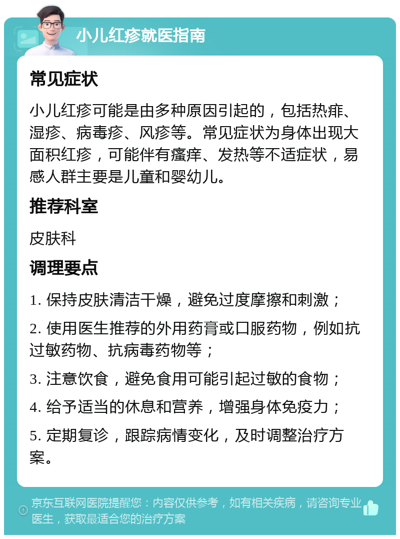 小儿红疹就医指南 常见症状 小儿红疹可能是由多种原因引起的，包括热痱、湿疹、病毒疹、风疹等。常见症状为身体出现大面积红疹，可能伴有瘙痒、发热等不适症状，易感人群主要是儿童和婴幼儿。 推荐科室 皮肤科 调理要点 1. 保持皮肤清洁干燥，避免过度摩擦和刺激； 2. 使用医生推荐的外用药膏或口服药物，例如抗过敏药物、抗病毒药物等； 3. 注意饮食，避免食用可能引起过敏的食物； 4. 给予适当的休息和营养，增强身体免疫力； 5. 定期复诊，跟踪病情变化，及时调整治疗方案。