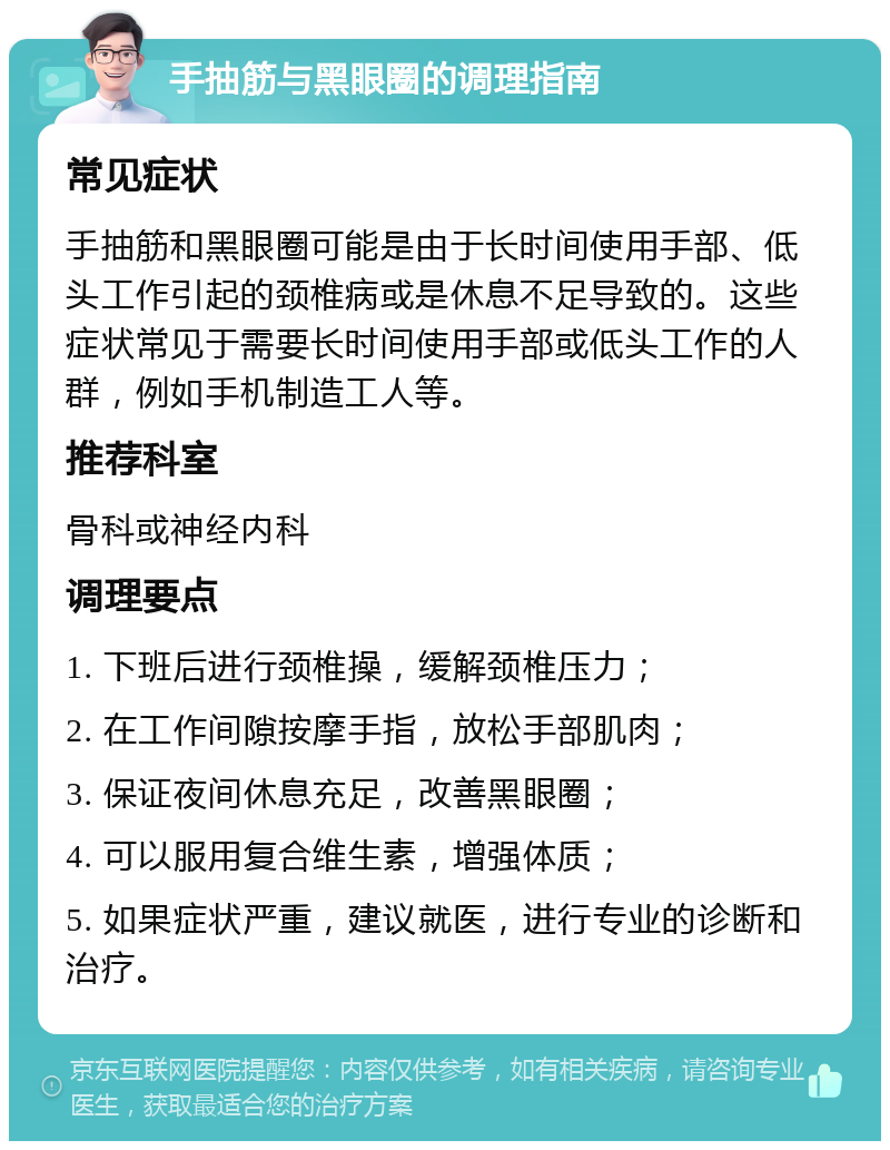 手抽筋与黑眼圈的调理指南 常见症状 手抽筋和黑眼圈可能是由于长时间使用手部、低头工作引起的颈椎病或是休息不足导致的。这些症状常见于需要长时间使用手部或低头工作的人群，例如手机制造工人等。 推荐科室 骨科或神经内科 调理要点 1. 下班后进行颈椎操，缓解颈椎压力； 2. 在工作间隙按摩手指，放松手部肌肉； 3. 保证夜间休息充足，改善黑眼圈； 4. 可以服用复合维生素，增强体质； 5. 如果症状严重，建议就医，进行专业的诊断和治疗。