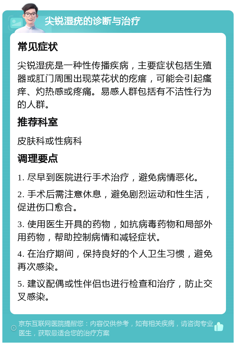 尖锐湿疣的诊断与治疗 常见症状 尖锐湿疣是一种性传播疾病，主要症状包括生殖器或肛门周围出现菜花状的疙瘩，可能会引起瘙痒、灼热感或疼痛。易感人群包括有不洁性行为的人群。 推荐科室 皮肤科或性病科 调理要点 1. 尽早到医院进行手术治疗，避免病情恶化。 2. 手术后需注意休息，避免剧烈运动和性生活，促进伤口愈合。 3. 使用医生开具的药物，如抗病毒药物和局部外用药物，帮助控制病情和减轻症状。 4. 在治疗期间，保持良好的个人卫生习惯，避免再次感染。 5. 建议配偶或性伴侣也进行检查和治疗，防止交叉感染。