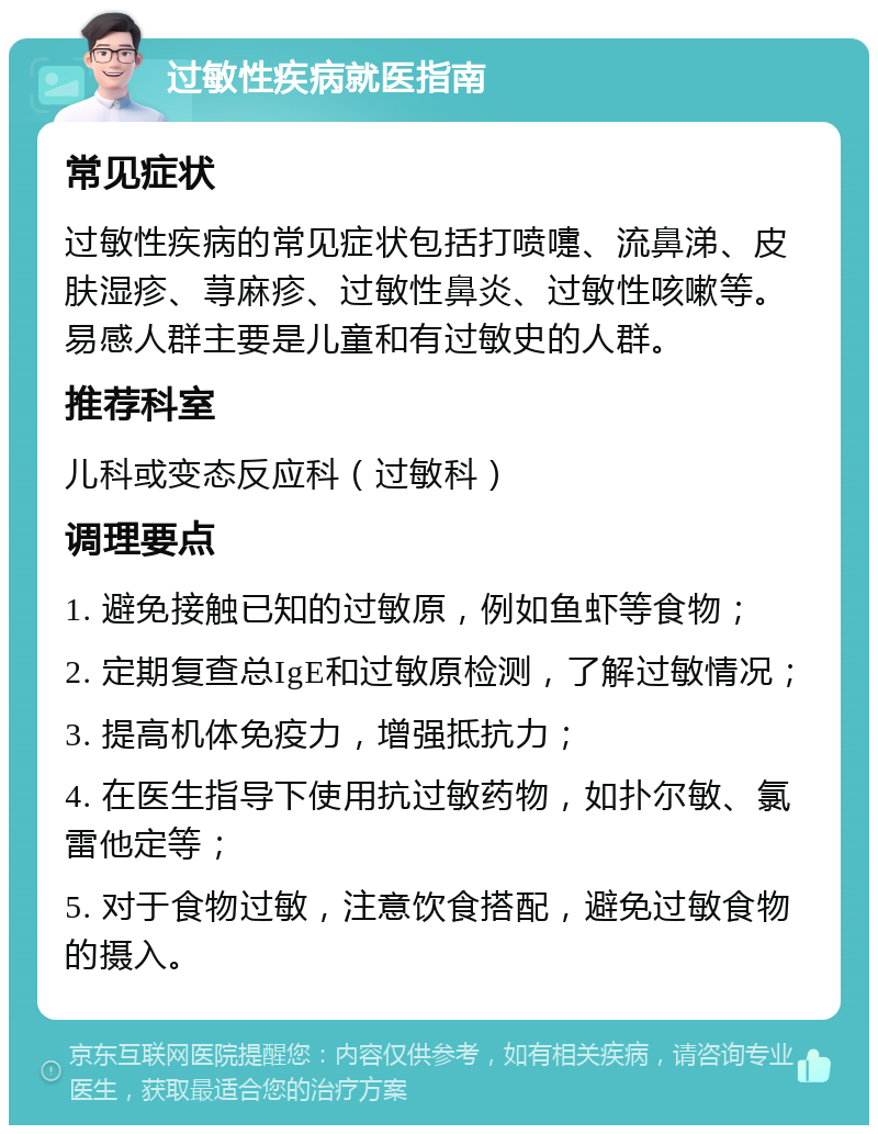 过敏性疾病就医指南 常见症状 过敏性疾病的常见症状包括打喷嚏、流鼻涕、皮肤湿疹、荨麻疹、过敏性鼻炎、过敏性咳嗽等。易感人群主要是儿童和有过敏史的人群。 推荐科室 儿科或变态反应科（过敏科） 调理要点 1. 避免接触已知的过敏原，例如鱼虾等食物； 2. 定期复查总IgE和过敏原检测，了解过敏情况； 3. 提高机体免疫力，增强抵抗力； 4. 在医生指导下使用抗过敏药物，如扑尔敏、氯雷他定等； 5. 对于食物过敏，注意饮食搭配，避免过敏食物的摄入。