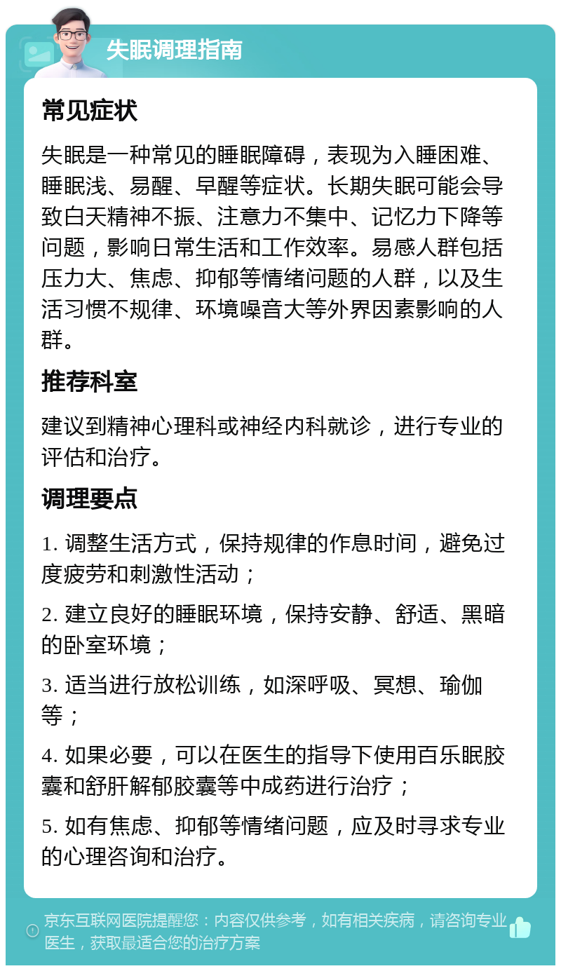 失眠调理指南 常见症状 失眠是一种常见的睡眠障碍，表现为入睡困难、睡眠浅、易醒、早醒等症状。长期失眠可能会导致白天精神不振、注意力不集中、记忆力下降等问题，影响日常生活和工作效率。易感人群包括压力大、焦虑、抑郁等情绪问题的人群，以及生活习惯不规律、环境噪音大等外界因素影响的人群。 推荐科室 建议到精神心理科或神经内科就诊，进行专业的评估和治疗。 调理要点 1. 调整生活方式，保持规律的作息时间，避免过度疲劳和刺激性活动； 2. 建立良好的睡眠环境，保持安静、舒适、黑暗的卧室环境； 3. 适当进行放松训练，如深呼吸、冥想、瑜伽等； 4. 如果必要，可以在医生的指导下使用百乐眠胶囊和舒肝解郁胶囊等中成药进行治疗； 5. 如有焦虑、抑郁等情绪问题，应及时寻求专业的心理咨询和治疗。