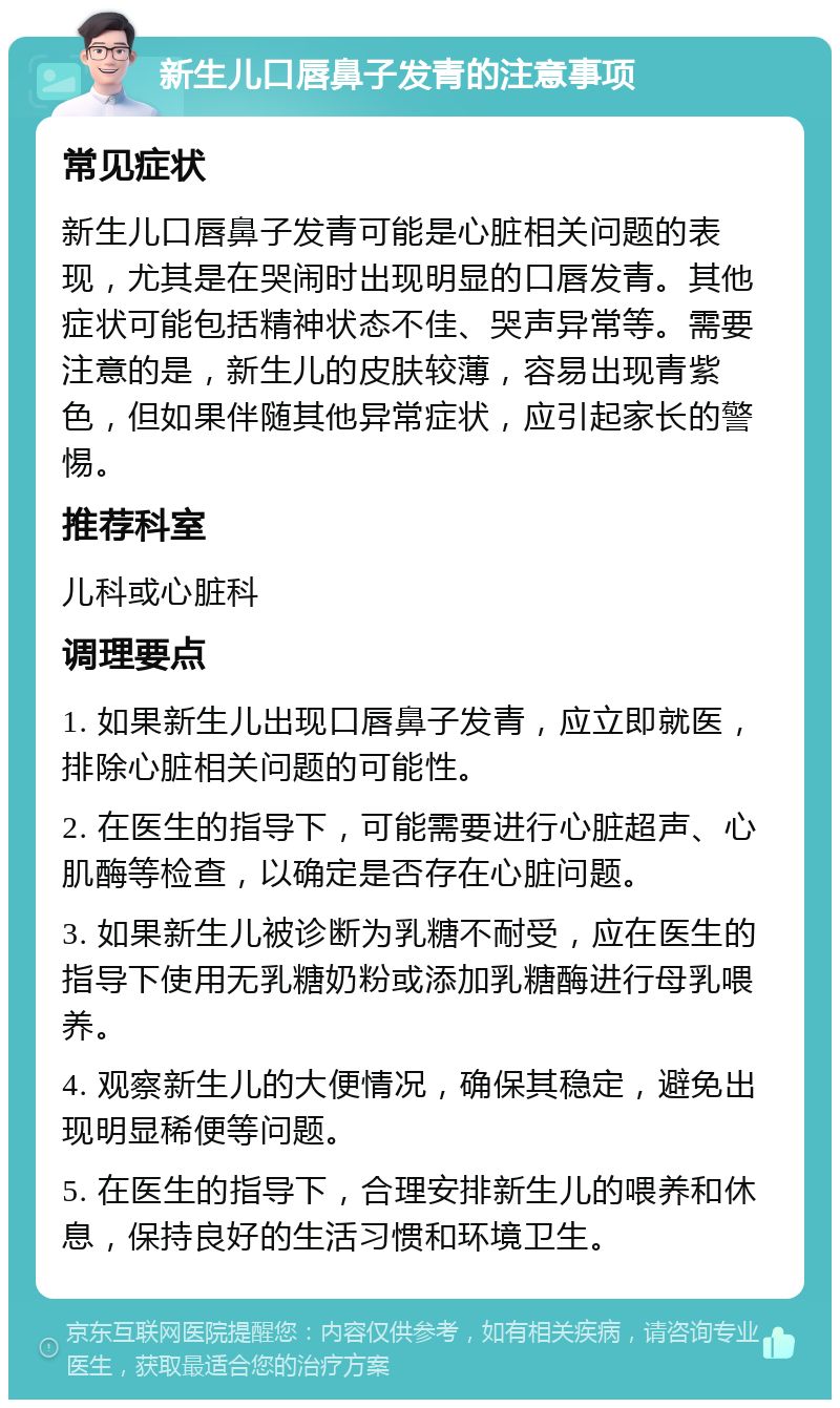 新生儿口唇鼻子发青的注意事项 常见症状 新生儿口唇鼻子发青可能是心脏相关问题的表现，尤其是在哭闹时出现明显的口唇发青。其他症状可能包括精神状态不佳、哭声异常等。需要注意的是，新生儿的皮肤较薄，容易出现青紫色，但如果伴随其他异常症状，应引起家长的警惕。 推荐科室 儿科或心脏科 调理要点 1. 如果新生儿出现口唇鼻子发青，应立即就医，排除心脏相关问题的可能性。 2. 在医生的指导下，可能需要进行心脏超声、心肌酶等检查，以确定是否存在心脏问题。 3. 如果新生儿被诊断为乳糖不耐受，应在医生的指导下使用无乳糖奶粉或添加乳糖酶进行母乳喂养。 4. 观察新生儿的大便情况，确保其稳定，避免出现明显稀便等问题。 5. 在医生的指导下，合理安排新生儿的喂养和休息，保持良好的生活习惯和环境卫生。