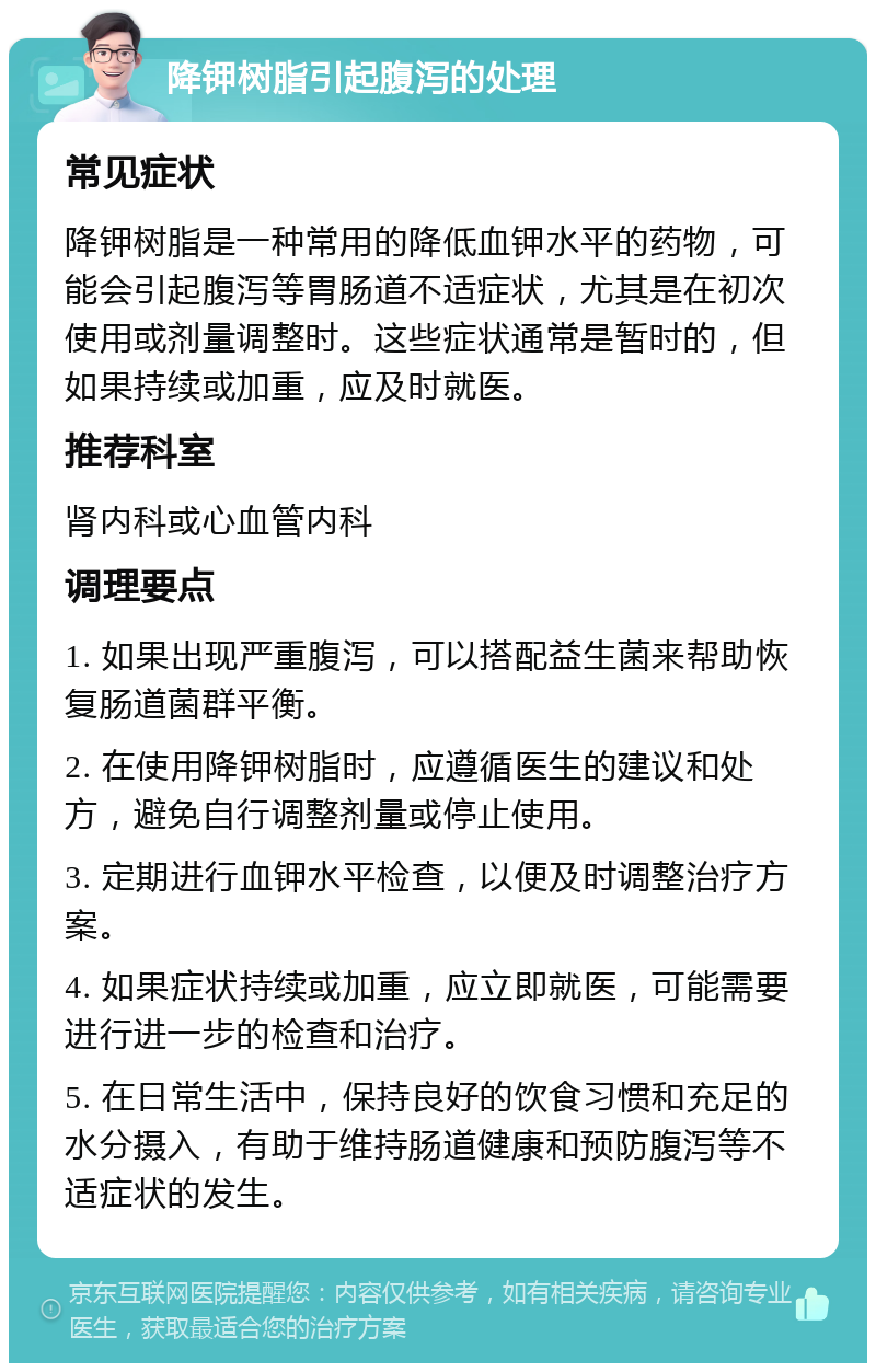 降钾树脂引起腹泻的处理 常见症状 降钾树脂是一种常用的降低血钾水平的药物，可能会引起腹泻等胃肠道不适症状，尤其是在初次使用或剂量调整时。这些症状通常是暂时的，但如果持续或加重，应及时就医。 推荐科室 肾内科或心血管内科 调理要点 1. 如果出现严重腹泻，可以搭配益生菌来帮助恢复肠道菌群平衡。 2. 在使用降钾树脂时，应遵循医生的建议和处方，避免自行调整剂量或停止使用。 3. 定期进行血钾水平检查，以便及时调整治疗方案。 4. 如果症状持续或加重，应立即就医，可能需要进行进一步的检查和治疗。 5. 在日常生活中，保持良好的饮食习惯和充足的水分摄入，有助于维持肠道健康和预防腹泻等不适症状的发生。