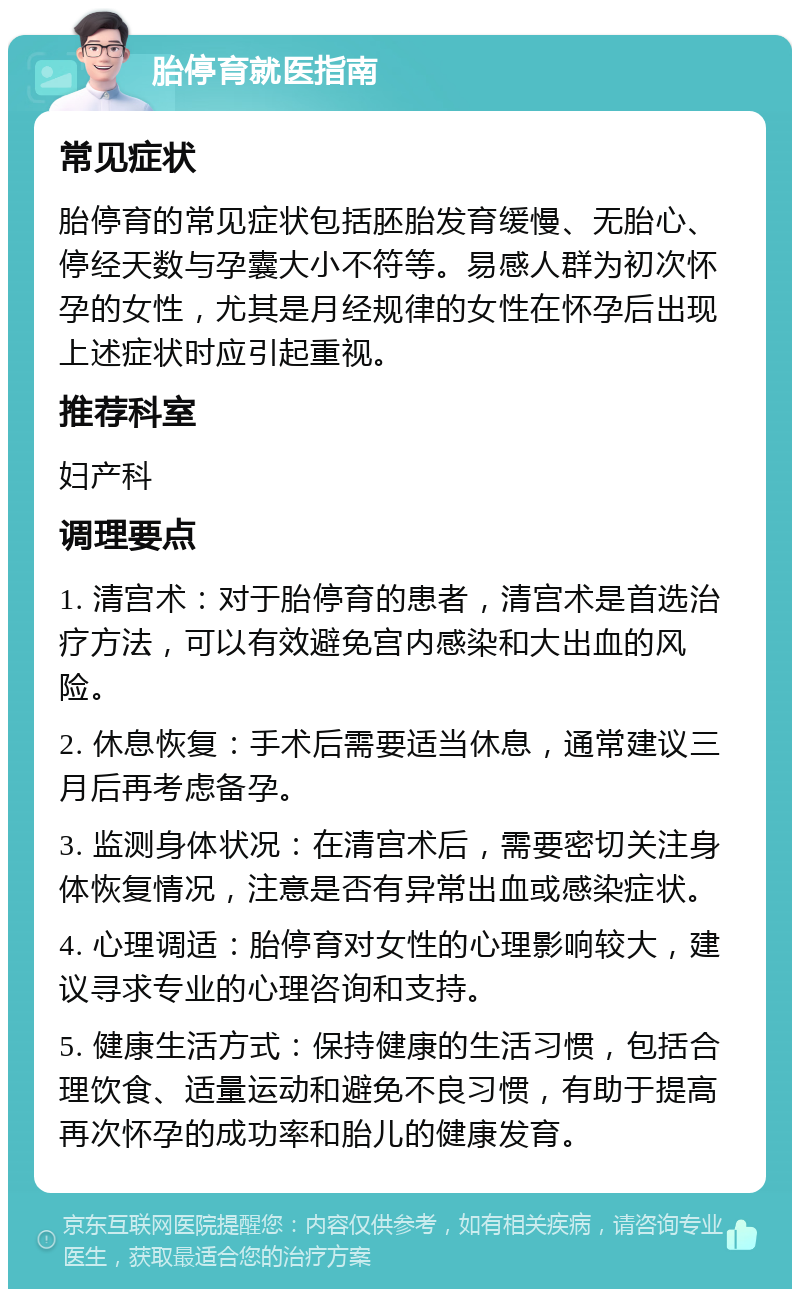 胎停育就医指南 常见症状 胎停育的常见症状包括胚胎发育缓慢、无胎心、停经天数与孕囊大小不符等。易感人群为初次怀孕的女性，尤其是月经规律的女性在怀孕后出现上述症状时应引起重视。 推荐科室 妇产科 调理要点 1. 清宫术：对于胎停育的患者，清宫术是首选治疗方法，可以有效避免宫内感染和大出血的风险。 2. 休息恢复：手术后需要适当休息，通常建议三月后再考虑备孕。 3. 监测身体状况：在清宫术后，需要密切关注身体恢复情况，注意是否有异常出血或感染症状。 4. 心理调适：胎停育对女性的心理影响较大，建议寻求专业的心理咨询和支持。 5. 健康生活方式：保持健康的生活习惯，包括合理饮食、适量运动和避免不良习惯，有助于提高再次怀孕的成功率和胎儿的健康发育。