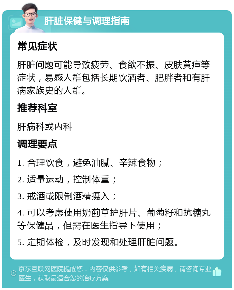 肝脏保健与调理指南 常见症状 肝脏问题可能导致疲劳、食欲不振、皮肤黄疸等症状，易感人群包括长期饮酒者、肥胖者和有肝病家族史的人群。 推荐科室 肝病科或内科 调理要点 1. 合理饮食，避免油腻、辛辣食物； 2. 适量运动，控制体重； 3. 戒酒或限制酒精摄入； 4. 可以考虑使用奶蓟草护肝片、葡萄籽和抗糖丸等保健品，但需在医生指导下使用； 5. 定期体检，及时发现和处理肝脏问题。