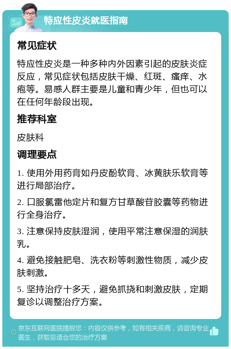 特应性皮炎就医指南 常见症状 特应性皮炎是一种多种内外因素引起的皮肤炎症反应，常见症状包括皮肤干燥、红斑、瘙痒、水疱等。易感人群主要是儿童和青少年，但也可以在任何年龄段出现。 推荐科室 皮肤科 调理要点 1. 使用外用药膏如丹皮酚软膏、冰黄肤乐软膏等进行局部治疗。 2. 口服氯雷他定片和复方甘草酸苷胶囊等药物进行全身治疗。 3. 注意保持皮肤湿润，使用平常注意保湿的润肤乳。 4. 避免接触肥皂、洗衣粉等刺激性物质，减少皮肤刺激。 5. 坚持治疗十多天，避免抓挠和刺激皮肤，定期复诊以调整治疗方案。