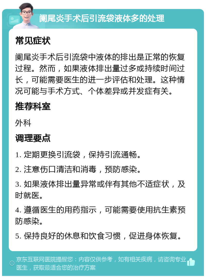 阑尾炎手术后引流袋液体多的处理 常见症状 阑尾炎手术后引流袋中液体的排出是正常的恢复过程。然而，如果液体排出量过多或持续时间过长，可能需要医生的进一步评估和处理。这种情况可能与手术方式、个体差异或并发症有关。 推荐科室 外科 调理要点 1. 定期更换引流袋，保持引流通畅。 2. 注意伤口清洁和消毒，预防感染。 3. 如果液体排出量异常或伴有其他不适症状，及时就医。 4. 遵循医生的用药指示，可能需要使用抗生素预防感染。 5. 保持良好的休息和饮食习惯，促进身体恢复。