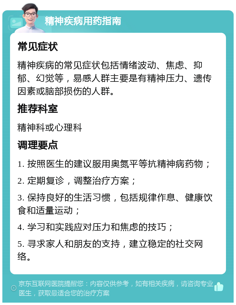 精神疾病用药指南 常见症状 精神疾病的常见症状包括情绪波动、焦虑、抑郁、幻觉等，易感人群主要是有精神压力、遗传因素或脑部损伤的人群。 推荐科室 精神科或心理科 调理要点 1. 按照医生的建议服用奥氮平等抗精神病药物； 2. 定期复诊，调整治疗方案； 3. 保持良好的生活习惯，包括规律作息、健康饮食和适量运动； 4. 学习和实践应对压力和焦虑的技巧； 5. 寻求家人和朋友的支持，建立稳定的社交网络。