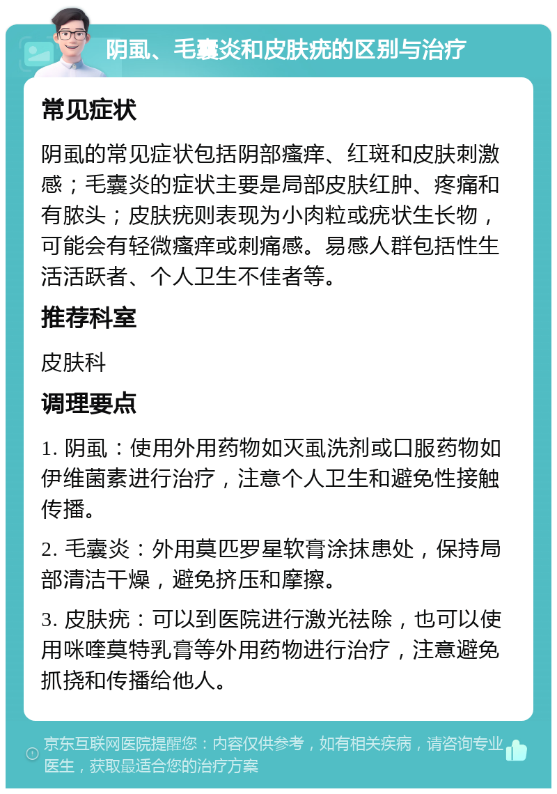 阴虱、毛囊炎和皮肤疣的区别与治疗 常见症状 阴虱的常见症状包括阴部瘙痒、红斑和皮肤刺激感；毛囊炎的症状主要是局部皮肤红肿、疼痛和有脓头；皮肤疣则表现为小肉粒或疣状生长物，可能会有轻微瘙痒或刺痛感。易感人群包括性生活活跃者、个人卫生不佳者等。 推荐科室 皮肤科 调理要点 1. 阴虱：使用外用药物如灭虱洗剂或口服药物如伊维菌素进行治疗，注意个人卫生和避免性接触传播。 2. 毛囊炎：外用莫匹罗星软膏涂抹患处，保持局部清洁干燥，避免挤压和摩擦。 3. 皮肤疣：可以到医院进行激光祛除，也可以使用咪喹莫特乳膏等外用药物进行治疗，注意避免抓挠和传播给他人。