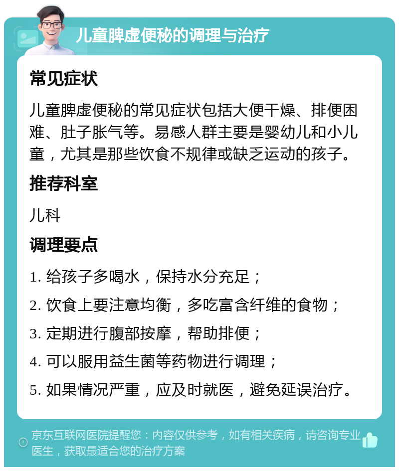 儿童脾虚便秘的调理与治疗 常见症状 儿童脾虚便秘的常见症状包括大便干燥、排便困难、肚子胀气等。易感人群主要是婴幼儿和小儿童，尤其是那些饮食不规律或缺乏运动的孩子。 推荐科室 儿科 调理要点 1. 给孩子多喝水，保持水分充足； 2. 饮食上要注意均衡，多吃富含纤维的食物； 3. 定期进行腹部按摩，帮助排便； 4. 可以服用益生菌等药物进行调理； 5. 如果情况严重，应及时就医，避免延误治疗。