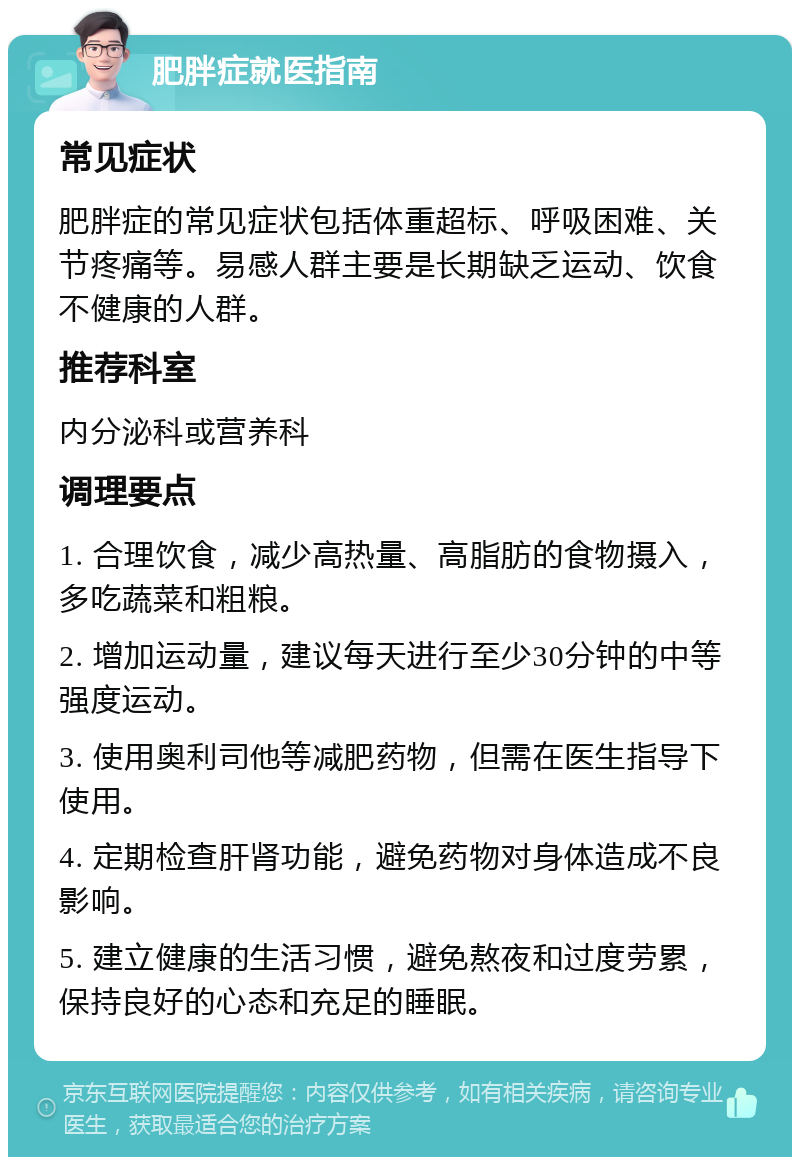 肥胖症就医指南 常见症状 肥胖症的常见症状包括体重超标、呼吸困难、关节疼痛等。易感人群主要是长期缺乏运动、饮食不健康的人群。 推荐科室 内分泌科或营养科 调理要点 1. 合理饮食，减少高热量、高脂肪的食物摄入，多吃蔬菜和粗粮。 2. 增加运动量，建议每天进行至少30分钟的中等强度运动。 3. 使用奥利司他等减肥药物，但需在医生指导下使用。 4. 定期检查肝肾功能，避免药物对身体造成不良影响。 5. 建立健康的生活习惯，避免熬夜和过度劳累，保持良好的心态和充足的睡眠。