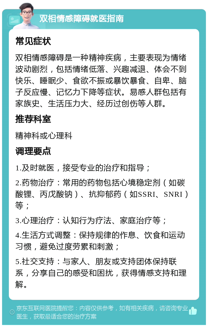 双相情感障碍就医指南 常见症状 双相情感障碍是一种精神疾病，主要表现为情绪波动剧烈，包括情绪低落、兴趣减退、体会不到快乐、睡眠少、食欲不振或暴饮暴食、自卑、脑子反应慢、记忆力下降等症状。易感人群包括有家族史、生活压力大、经历过创伤等人群。 推荐科室 精神科或心理科 调理要点 1.及时就医，接受专业的治疗和指导； 2.药物治疗：常用的药物包括心境稳定剂（如碳酸锂、丙戊酸钠）、抗抑郁药（如SSRI、SNRI）等； 3.心理治疗：认知行为疗法、家庭治疗等； 4.生活方式调整：保持规律的作息、饮食和运动习惯，避免过度劳累和刺激； 5.社交支持：与家人、朋友或支持团体保持联系，分享自己的感受和困扰，获得情感支持和理解。