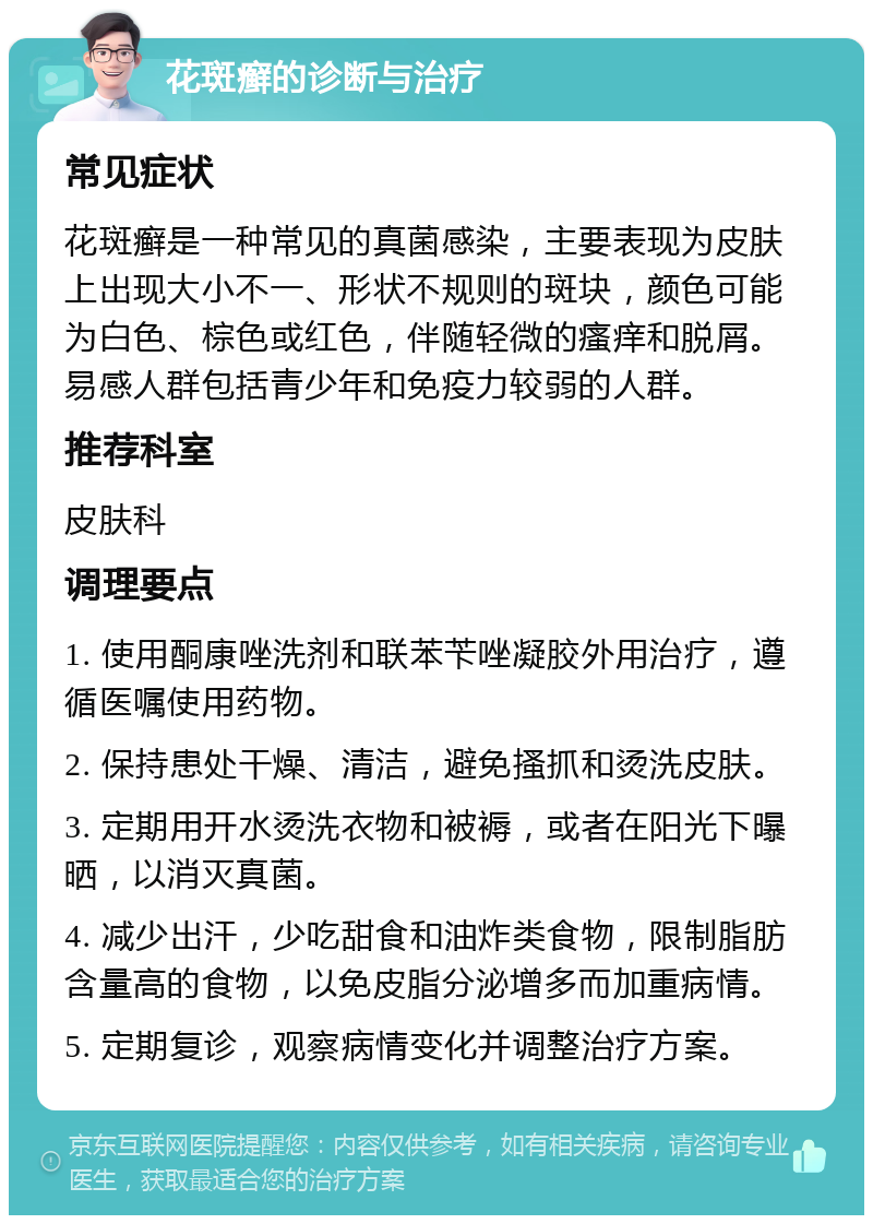 花斑癣的诊断与治疗 常见症状 花斑癣是一种常见的真菌感染，主要表现为皮肤上出现大小不一、形状不规则的斑块，颜色可能为白色、棕色或红色，伴随轻微的瘙痒和脱屑。易感人群包括青少年和免疫力较弱的人群。 推荐科室 皮肤科 调理要点 1. 使用酮康唑洗剂和联苯苄唑凝胶外用治疗，遵循医嘱使用药物。 2. 保持患处干燥、清洁，避免搔抓和烫洗皮肤。 3. 定期用开水烫洗衣物和被褥，或者在阳光下曝晒，以消灭真菌。 4. 减少出汗，少吃甜食和油炸类食物，限制脂肪含量高的食物，以免皮脂分泌增多而加重病情。 5. 定期复诊，观察病情变化并调整治疗方案。