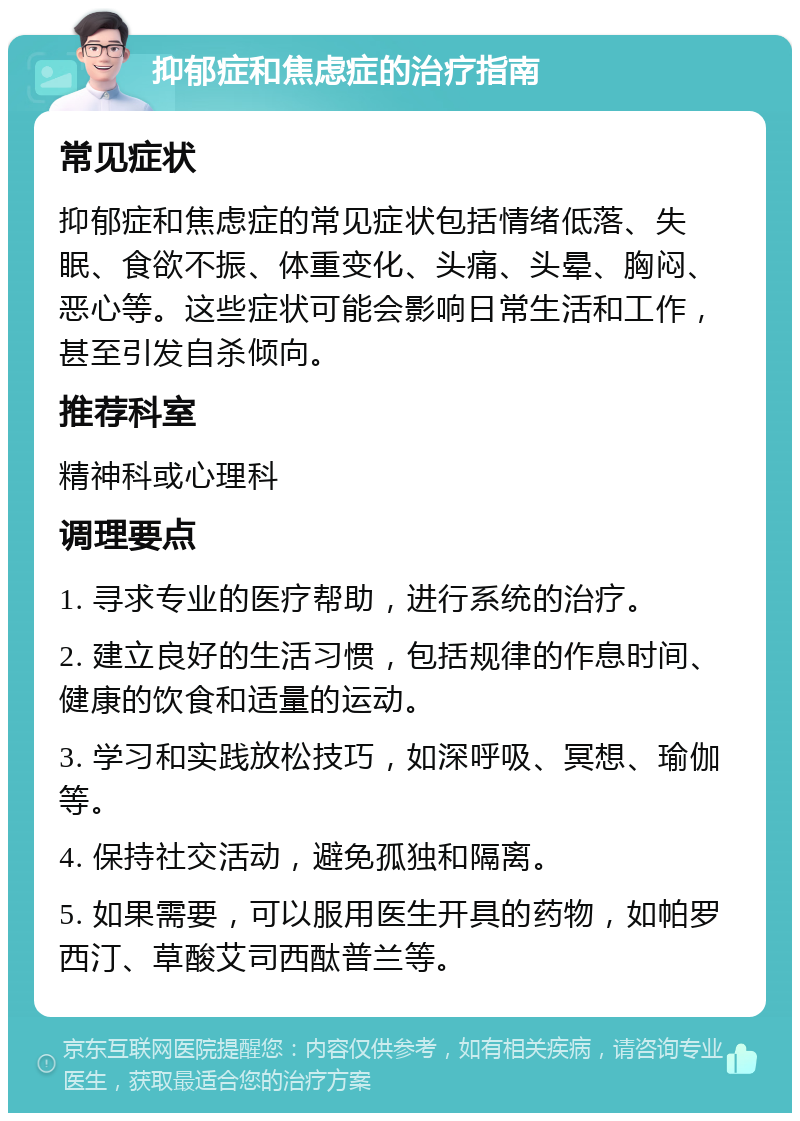 抑郁症和焦虑症的治疗指南 常见症状 抑郁症和焦虑症的常见症状包括情绪低落、失眠、食欲不振、体重变化、头痛、头晕、胸闷、恶心等。这些症状可能会影响日常生活和工作，甚至引发自杀倾向。 推荐科室 精神科或心理科 调理要点 1. 寻求专业的医疗帮助，进行系统的治疗。 2. 建立良好的生活习惯，包括规律的作息时间、健康的饮食和适量的运动。 3. 学习和实践放松技巧，如深呼吸、冥想、瑜伽等。 4. 保持社交活动，避免孤独和隔离。 5. 如果需要，可以服用医生开具的药物，如帕罗西汀、草酸艾司西酞普兰等。