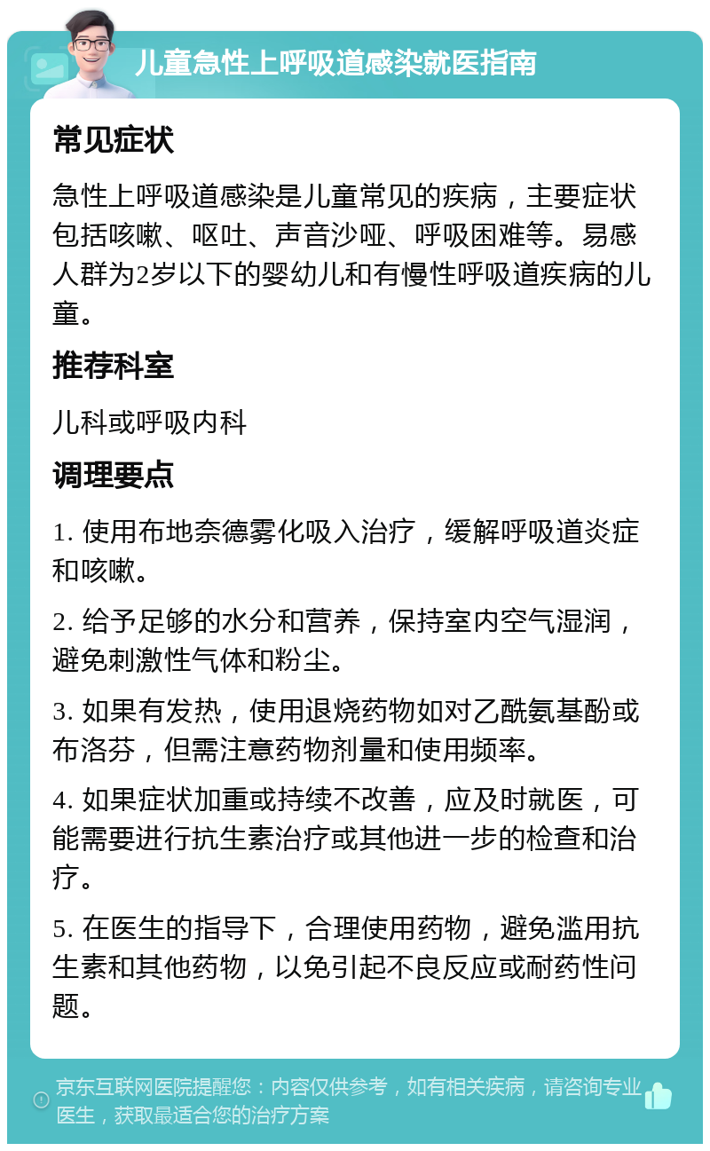 儿童急性上呼吸道感染就医指南 常见症状 急性上呼吸道感染是儿童常见的疾病，主要症状包括咳嗽、呕吐、声音沙哑、呼吸困难等。易感人群为2岁以下的婴幼儿和有慢性呼吸道疾病的儿童。 推荐科室 儿科或呼吸内科 调理要点 1. 使用布地奈德雾化吸入治疗，缓解呼吸道炎症和咳嗽。 2. 给予足够的水分和营养，保持室内空气湿润，避免刺激性气体和粉尘。 3. 如果有发热，使用退烧药物如对乙酰氨基酚或布洛芬，但需注意药物剂量和使用频率。 4. 如果症状加重或持续不改善，应及时就医，可能需要进行抗生素治疗或其他进一步的检查和治疗。 5. 在医生的指导下，合理使用药物，避免滥用抗生素和其他药物，以免引起不良反应或耐药性问题。