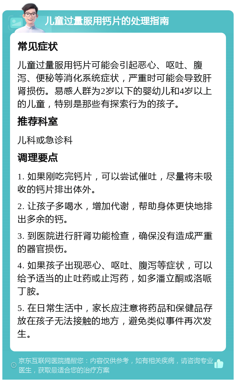 儿童过量服用钙片的处理指南 常见症状 儿童过量服用钙片可能会引起恶心、呕吐、腹泻、便秘等消化系统症状，严重时可能会导致肝肾损伤。易感人群为2岁以下的婴幼儿和4岁以上的儿童，特别是那些有探索行为的孩子。 推荐科室 儿科或急诊科 调理要点 1. 如果刚吃完钙片，可以尝试催吐，尽量将未吸收的钙片排出体外。 2. 让孩子多喝水，增加代谢，帮助身体更快地排出多余的钙。 3. 到医院进行肝肾功能检查，确保没有造成严重的器官损伤。 4. 如果孩子出现恶心、呕吐、腹泻等症状，可以给予适当的止吐药或止泻药，如多潘立酮或洛哌丁胺。 5. 在日常生活中，家长应注意将药品和保健品存放在孩子无法接触的地方，避免类似事件再次发生。