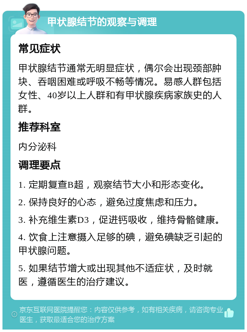 甲状腺结节的观察与调理 常见症状 甲状腺结节通常无明显症状，偶尔会出现颈部肿块、吞咽困难或呼吸不畅等情况。易感人群包括女性、40岁以上人群和有甲状腺疾病家族史的人群。 推荐科室 内分泌科 调理要点 1. 定期复查B超，观察结节大小和形态变化。 2. 保持良好的心态，避免过度焦虑和压力。 3. 补充维生素D3，促进钙吸收，维持骨骼健康。 4. 饮食上注意摄入足够的碘，避免碘缺乏引起的甲状腺问题。 5. 如果结节增大或出现其他不适症状，及时就医，遵循医生的治疗建议。