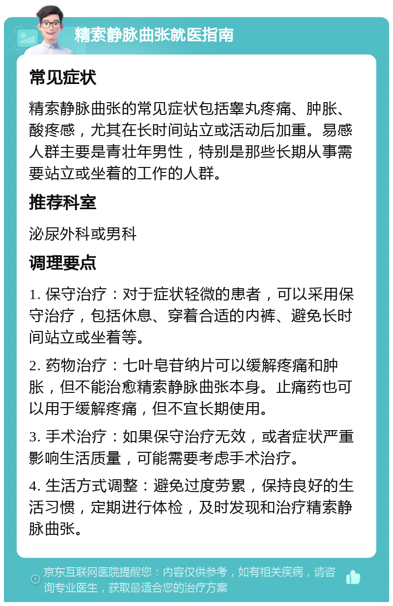 精索静脉曲张就医指南 常见症状 精索静脉曲张的常见症状包括睾丸疼痛、肿胀、酸疼感，尤其在长时间站立或活动后加重。易感人群主要是青壮年男性，特别是那些长期从事需要站立或坐着的工作的人群。 推荐科室 泌尿外科或男科 调理要点 1. 保守治疗：对于症状轻微的患者，可以采用保守治疗，包括休息、穿着合适的内裤、避免长时间站立或坐着等。 2. 药物治疗：七叶皂苷纳片可以缓解疼痛和肿胀，但不能治愈精索静脉曲张本身。止痛药也可以用于缓解疼痛，但不宜长期使用。 3. 手术治疗：如果保守治疗无效，或者症状严重影响生活质量，可能需要考虑手术治疗。 4. 生活方式调整：避免过度劳累，保持良好的生活习惯，定期进行体检，及时发现和治疗精索静脉曲张。