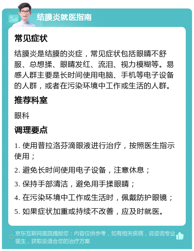 结膜炎就医指南 常见症状 结膜炎是结膜的炎症，常见症状包括眼睛不舒服、总想揉、眼睛发红、流泪、视力模糊等。易感人群主要是长时间使用电脑、手机等电子设备的人群，或者在污染环境中工作或生活的人群。 推荐科室 眼科 调理要点 1. 使用普拉洛芬滴眼液进行治疗，按照医生指示使用； 2. 避免长时间使用电子设备，注意休息； 3. 保持手部清洁，避免用手揉眼睛； 4. 在污染环境中工作或生活时，佩戴防护眼镜； 5. 如果症状加重或持续不改善，应及时就医。