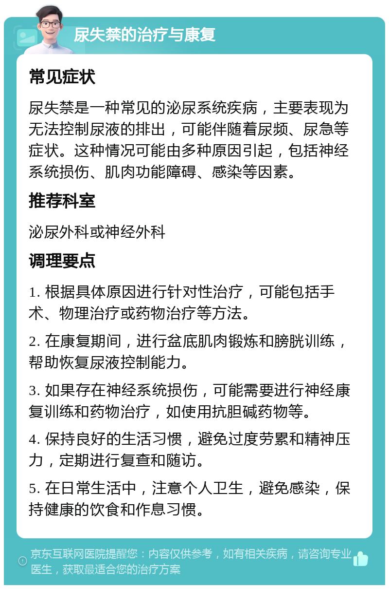 尿失禁的治疗与康复 常见症状 尿失禁是一种常见的泌尿系统疾病，主要表现为无法控制尿液的排出，可能伴随着尿频、尿急等症状。这种情况可能由多种原因引起，包括神经系统损伤、肌肉功能障碍、感染等因素。 推荐科室 泌尿外科或神经外科 调理要点 1. 根据具体原因进行针对性治疗，可能包括手术、物理治疗或药物治疗等方法。 2. 在康复期间，进行盆底肌肉锻炼和膀胱训练，帮助恢复尿液控制能力。 3. 如果存在神经系统损伤，可能需要进行神经康复训练和药物治疗，如使用抗胆碱药物等。 4. 保持良好的生活习惯，避免过度劳累和精神压力，定期进行复查和随访。 5. 在日常生活中，注意个人卫生，避免感染，保持健康的饮食和作息习惯。