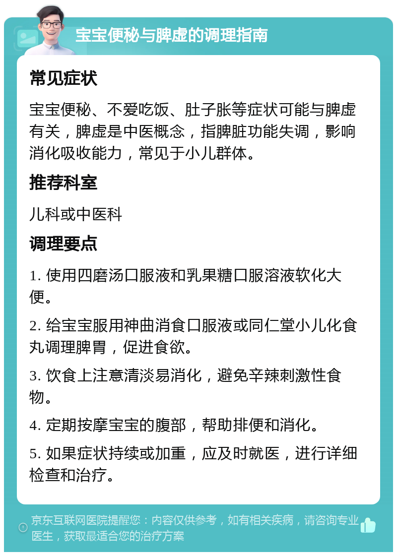 宝宝便秘与脾虚的调理指南 常见症状 宝宝便秘、不爱吃饭、肚子胀等症状可能与脾虚有关，脾虚是中医概念，指脾脏功能失调，影响消化吸收能力，常见于小儿群体。 推荐科室 儿科或中医科 调理要点 1. 使用四磨汤口服液和乳果糖口服溶液软化大便。 2. 给宝宝服用神曲消食口服液或同仁堂小儿化食丸调理脾胃，促进食欲。 3. 饮食上注意清淡易消化，避免辛辣刺激性食物。 4. 定期按摩宝宝的腹部，帮助排便和消化。 5. 如果症状持续或加重，应及时就医，进行详细检查和治疗。