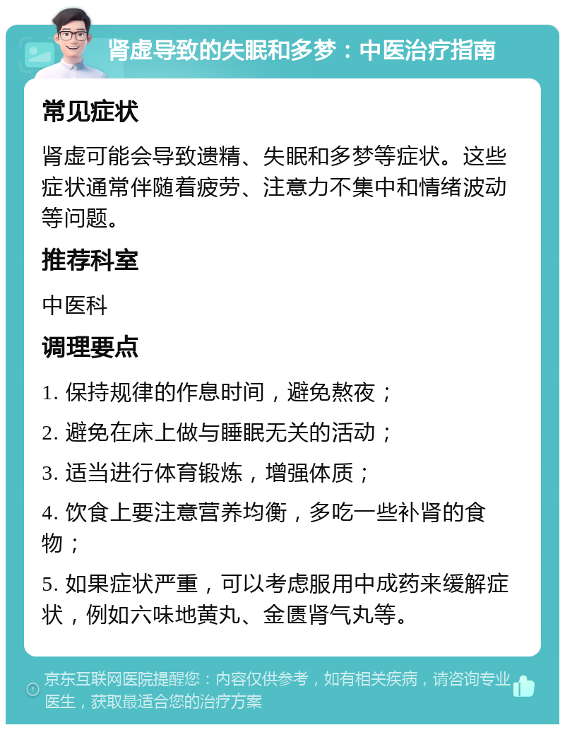 肾虚导致的失眠和多梦：中医治疗指南 常见症状 肾虚可能会导致遗精、失眠和多梦等症状。这些症状通常伴随着疲劳、注意力不集中和情绪波动等问题。 推荐科室 中医科 调理要点 1. 保持规律的作息时间，避免熬夜； 2. 避免在床上做与睡眠无关的活动； 3. 适当进行体育锻炼，增强体质； 4. 饮食上要注意营养均衡，多吃一些补肾的食物； 5. 如果症状严重，可以考虑服用中成药来缓解症状，例如六味地黄丸、金匮肾气丸等。