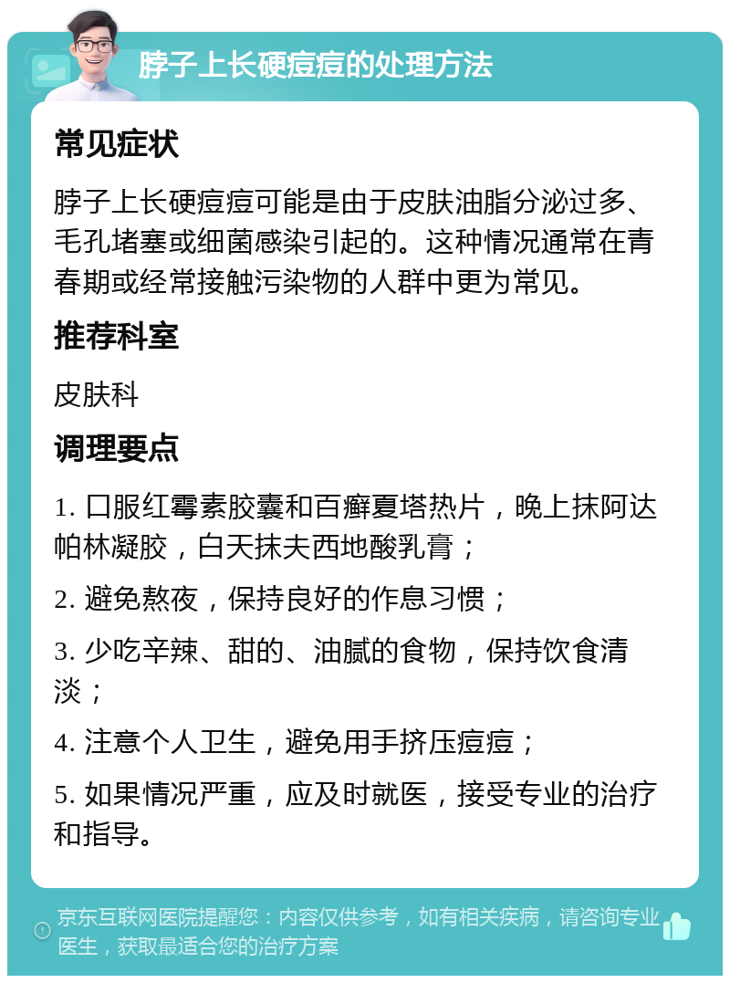 脖子上长硬痘痘的处理方法 常见症状 脖子上长硬痘痘可能是由于皮肤油脂分泌过多、毛孔堵塞或细菌感染引起的。这种情况通常在青春期或经常接触污染物的人群中更为常见。 推荐科室 皮肤科 调理要点 1. 口服红霉素胶囊和百癣夏塔热片，晚上抹阿达帕林凝胶，白天抹夫西地酸乳膏； 2. 避免熬夜，保持良好的作息习惯； 3. 少吃辛辣、甜的、油腻的食物，保持饮食清淡； 4. 注意个人卫生，避免用手挤压痘痘； 5. 如果情况严重，应及时就医，接受专业的治疗和指导。