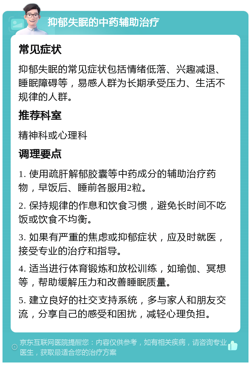 抑郁失眠的中药辅助治疗 常见症状 抑郁失眠的常见症状包括情绪低落、兴趣减退、睡眠障碍等，易感人群为长期承受压力、生活不规律的人群。 推荐科室 精神科或心理科 调理要点 1. 使用疏肝解郁胶囊等中药成分的辅助治疗药物，早饭后、睡前各服用2粒。 2. 保持规律的作息和饮食习惯，避免长时间不吃饭或饮食不均衡。 3. 如果有严重的焦虑或抑郁症状，应及时就医，接受专业的治疗和指导。 4. 适当进行体育锻炼和放松训练，如瑜伽、冥想等，帮助缓解压力和改善睡眠质量。 5. 建立良好的社交支持系统，多与家人和朋友交流，分享自己的感受和困扰，减轻心理负担。