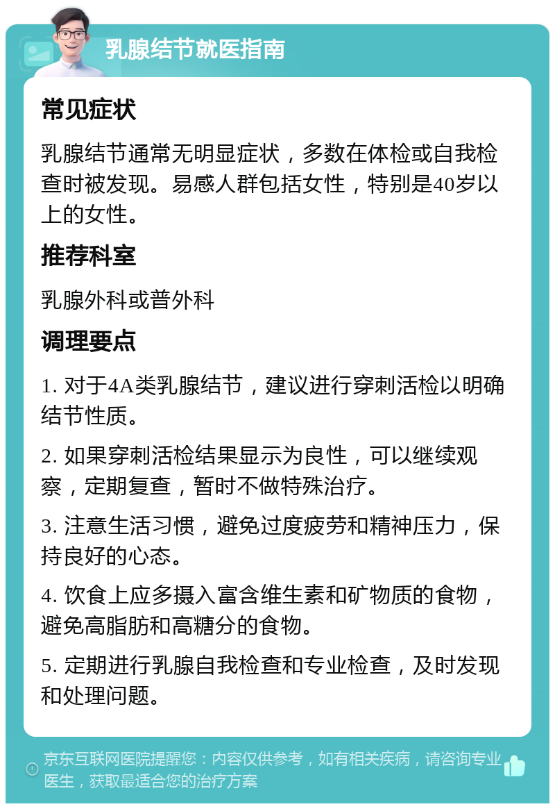 乳腺结节就医指南 常见症状 乳腺结节通常无明显症状，多数在体检或自我检查时被发现。易感人群包括女性，特别是40岁以上的女性。 推荐科室 乳腺外科或普外科 调理要点 1. 对于4A类乳腺结节，建议进行穿刺活检以明确结节性质。 2. 如果穿刺活检结果显示为良性，可以继续观察，定期复查，暂时不做特殊治疗。 3. 注意生活习惯，避免过度疲劳和精神压力，保持良好的心态。 4. 饮食上应多摄入富含维生素和矿物质的食物，避免高脂肪和高糖分的食物。 5. 定期进行乳腺自我检查和专业检查，及时发现和处理问题。