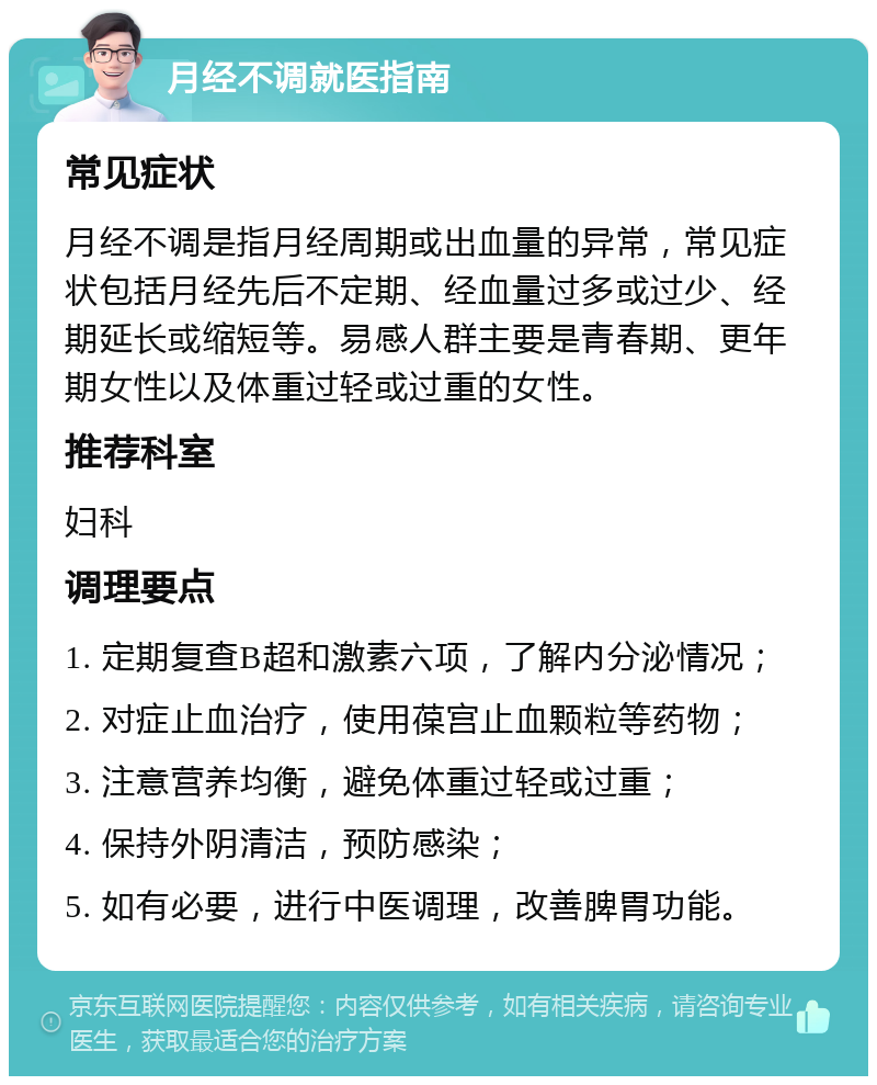 月经不调就医指南 常见症状 月经不调是指月经周期或出血量的异常，常见症状包括月经先后不定期、经血量过多或过少、经期延长或缩短等。易感人群主要是青春期、更年期女性以及体重过轻或过重的女性。 推荐科室 妇科 调理要点 1. 定期复查B超和激素六项，了解内分泌情况； 2. 对症止血治疗，使用葆宫止血颗粒等药物； 3. 注意营养均衡，避免体重过轻或过重； 4. 保持外阴清洁，预防感染； 5. 如有必要，进行中医调理，改善脾胃功能。