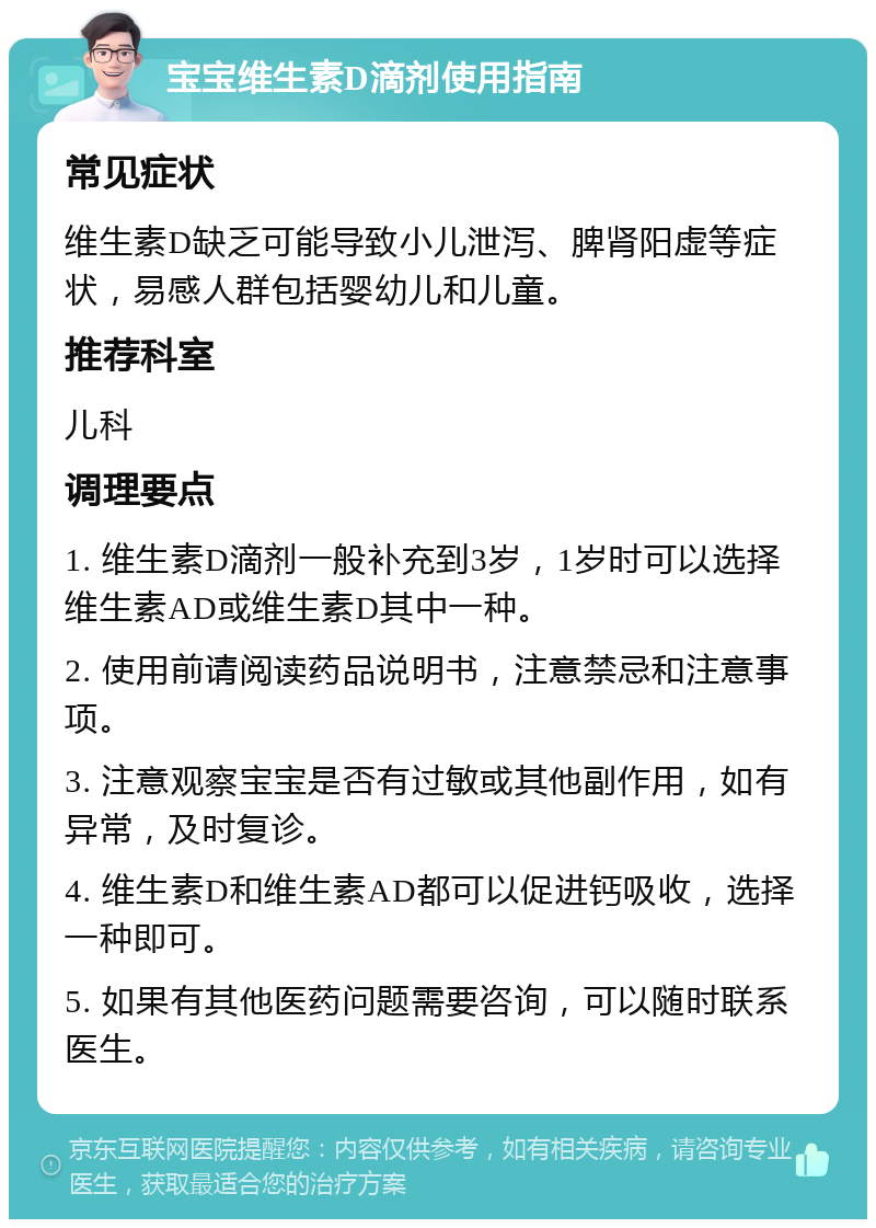 宝宝维生素D滴剂使用指南 常见症状 维生素D缺乏可能导致小儿泄泻、脾肾阳虚等症状，易感人群包括婴幼儿和儿童。 推荐科室 儿科 调理要点 1. 维生素D滴剂一般补充到3岁，1岁时可以选择维生素AD或维生素D其中一种。 2. 使用前请阅读药品说明书，注意禁忌和注意事项。 3. 注意观察宝宝是否有过敏或其他副作用，如有异常，及时复诊。 4. 维生素D和维生素AD都可以促进钙吸收，选择一种即可。 5. 如果有其他医药问题需要咨询，可以随时联系医生。