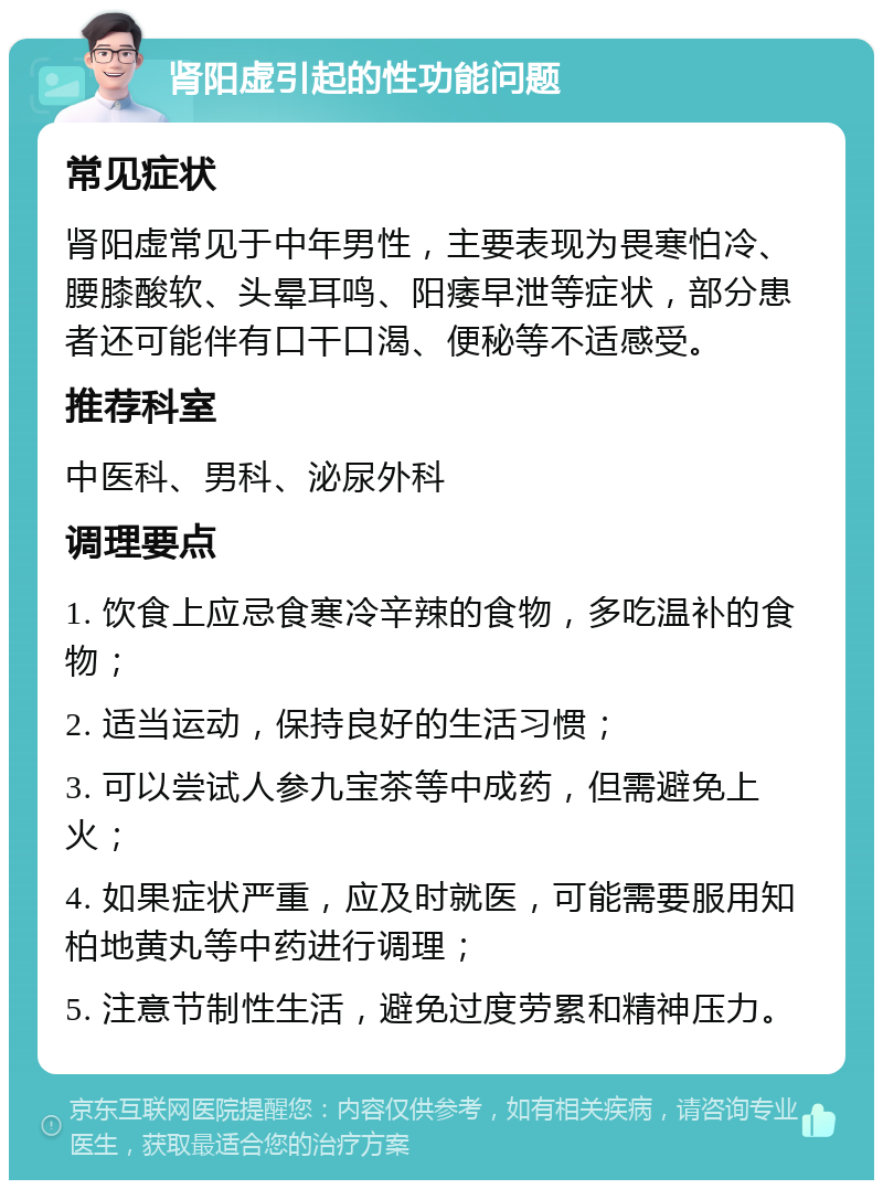 肾阳虚引起的性功能问题 常见症状 肾阳虚常见于中年男性，主要表现为畏寒怕冷、腰膝酸软、头晕耳鸣、阳痿早泄等症状，部分患者还可能伴有口干口渴、便秘等不适感受。 推荐科室 中医科、男科、泌尿外科 调理要点 1. 饮食上应忌食寒冷辛辣的食物，多吃温补的食物； 2. 适当运动，保持良好的生活习惯； 3. 可以尝试人参九宝茶等中成药，但需避免上火； 4. 如果症状严重，应及时就医，可能需要服用知柏地黄丸等中药进行调理； 5. 注意节制性生活，避免过度劳累和精神压力。