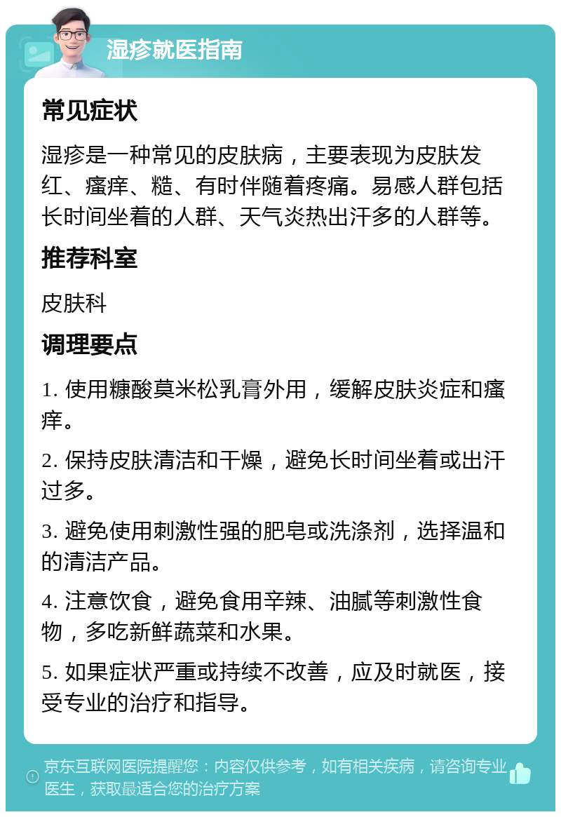 湿疹就医指南 常见症状 湿疹是一种常见的皮肤病，主要表现为皮肤发红、瘙痒、糙、有时伴随着疼痛。易感人群包括长时间坐着的人群、天气炎热出汗多的人群等。 推荐科室 皮肤科 调理要点 1. 使用糠酸莫米松乳膏外用，缓解皮肤炎症和瘙痒。 2. 保持皮肤清洁和干燥，避免长时间坐着或出汗过多。 3. 避免使用刺激性强的肥皂或洗涤剂，选择温和的清洁产品。 4. 注意饮食，避免食用辛辣、油腻等刺激性食物，多吃新鲜蔬菜和水果。 5. 如果症状严重或持续不改善，应及时就医，接受专业的治疗和指导。